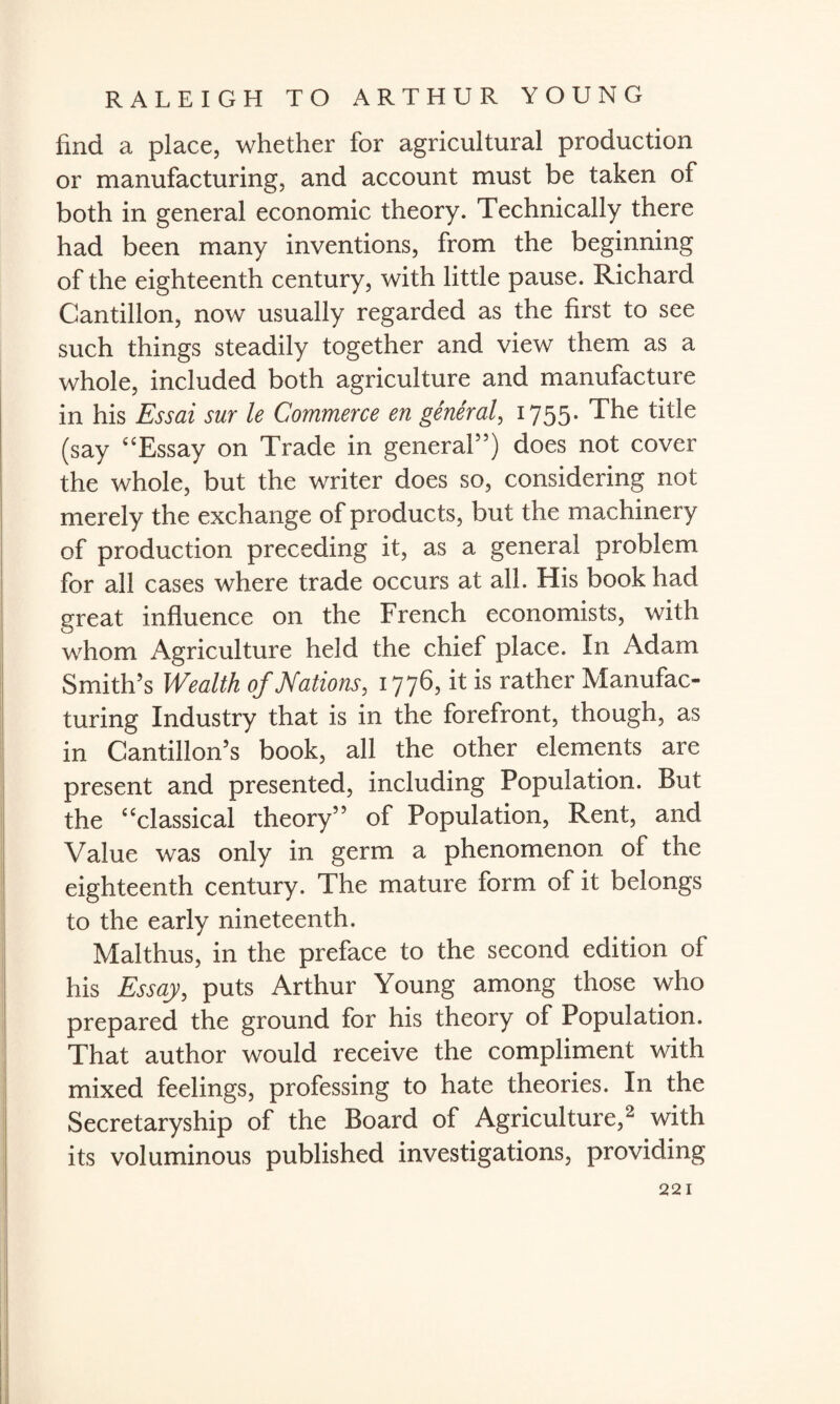 find a place, whether for agricultural production or manufacturing, and account must be taken of both in general economic theory. Technically there had been many inventions, from the beginning of the eighteenth century, with little pause. Richard Cantillon, now usually regarded as the first to see such things steadily together and view them as a whole, included both agriculture and manufacture in his Essai sur le Commerce en general, 1755. The title (say “Essay on Trade in general”) does not cover the whole, but the writer does so, considering not merely the exchange of products, but the machinery of production preceding it, as a general problem for all cases where trade occurs at all. His book had great influence on the French economists, with whom Agriculture held the chief place. In Adam Smith’s Wealth of Nations, 1776, it is rather Manufac¬ turing Industry that is in the forefront, though, as in Cantillon’s book, all the other elements are present and presented, including Population. But the “classical theory” of Population, Rent, and Value was only in germ a phenomenon of the eighteenth century. The mature form of it belongs to the early nineteenth. Malthus, in the preface to the second edition ol his Essay, puts Arthur Young among those who prepared the ground for his theory of Population. That author would receive the compliment with mixed feelings, professing to hate theories. In the Secretaryship of the Board of Agriculture,2 with its voluminous published investigations, providing