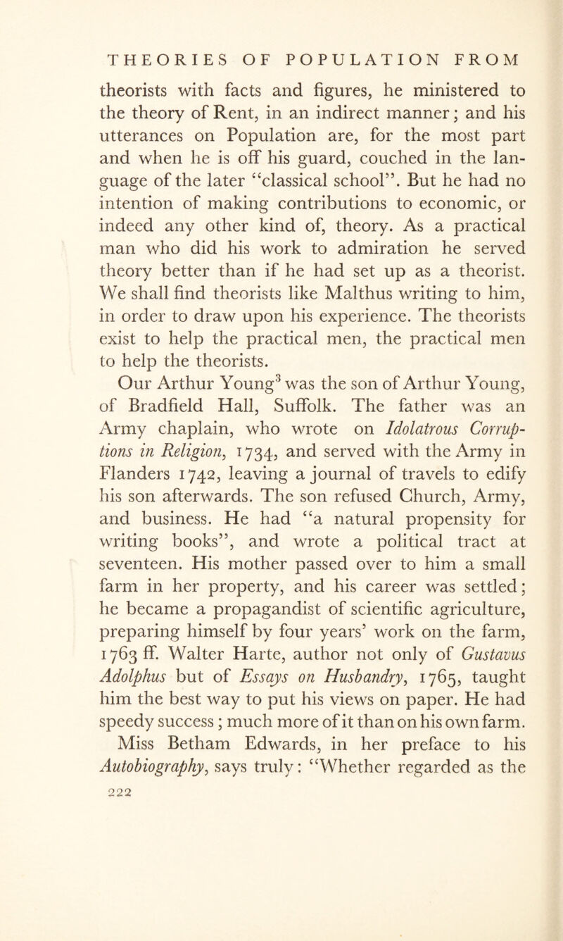 theorists with facts and figures, he ministered to the theory of Rent, in an indirect manner; and his utterances on Population are, for the most part and when he is off his guard, couched in the lan¬ guage of the later “classical school55. But he had no intention of making contributions to economic, or indeed any other kind of, theory. As a practical man who did his work to admiration he served theory better than if he had set up as a theorist. We shall find theorists like Malthus writing to him, in order to draw upon his experience. The theorists exist to help the practical men, the practical men to help the theorists. Our Arthur Young3 was the son of Arthur Young, of Bradfield Hall, Suffolk. The father was an Army chaplain, who wrote on Idolatrous Corrup¬ tions in Religion, 1734, and served with the Army in Flanders 1742, leaving a journal of travels to edify his son afterwards. The son refused Church, Army, and business. He had “a natural propensity for writing books55, and wrote a political tract at seventeen. His mother passed over to him a small farm in her property, and his career was settled; he became a propagandist of scientific agriculture, preparing himself by four years’ work on the farm, 1763 ff. Walter Harte, author not only of Gustavus Adolphus but of Essays on Husbandry, 1765, taught him the best way to put his views on paper. He had speedy success; much more of it than on his own farm. Miss Betham Edwards, in her preface to his Autobiography, says truly: “Whether regarded as the