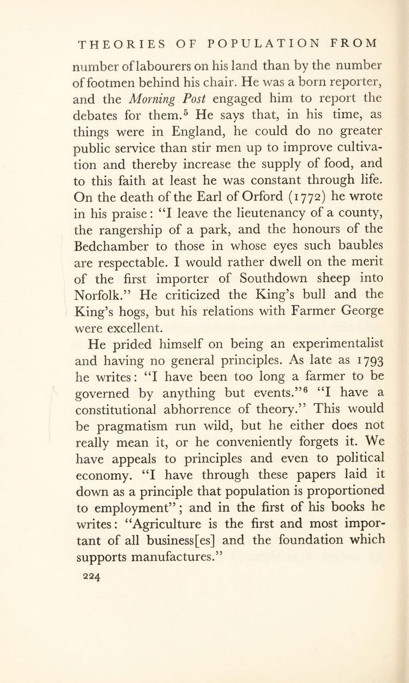number of labourers on his land than by the number of footmen behind his chair. He was a born reporter, and the Morning Post engaged him to report the debates for them.5 He says that, in his time, as things were in England, he could do no greater public service than stir men up to improve cultiva¬ tion and thereby increase the supply of food, and to this faith at least he was constant through life. On the death of the Earl of Orford (1772) he wrote in his praise: “I leave the lieutenancy of a county, the rangership of a park, and the honours of the Bedchamber to those in whose eyes such baubles are respectable. I would rather dwell on the merit of the first importer of Southdown sheep into Norfolk.55 He criticized the King’s bull and the King’s hogs, but his relations with Farmer George were excellent. He prided himself on being an experimentalist and having no general principles. As late as 1793 he writes: “I have been too long a farmer to be governed by anything but events.5’6 “I have a constitutional abhorrence of theory.” This would be pragmatism run wild, but he either does not really mean it, or he conveniently forgets it. We have appeals to principles and even to political economy. “I have through these papers laid it down as a principle that population is proportioned to employment”; and in the first of his books he writes: “Agriculture is the first and most impor¬ tant of all business [es] and the foundation which supports manufactures.”