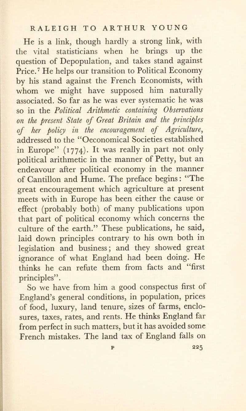 He is a link, though hardly a strong link, with the vital statisticians when he brings up the question of Depopulation, and takes stand against Price.7 He helps our transition to Political Economy by his stand against the French Economists, with whom we might have supposed him naturally associated. So far as he was ever systematic he was so in the Political Arithmetic containing Observations on the present State of Great Britain and the principles of her policy in the encouragement of Agriculture, addressed to the “Oeconomical Societies established in Europe” (1774). It was really in part not only political arithmetic in the manner of Petty, but an endeavour after political economy in the manner of Cantillon and Hume. The preface begins: “The great encouragement which agriculture at present meets with in Europe has been either the cause or effect (probably both) of many publications upon that part of political economy which concerns the culture of the earth.55 These publications, he said, laid down principles contrary to his own both in legislation and business; and they showed great ignorance of what England had been doing. He thinks he can refute them from facts and “first principles55. So we have from him a good conspectus first of England’s general conditions, in population, prices of food, luxury, land tenure, sizes of farms, enclo¬ sures, taxes, rates, and rents. He thinks England far from perfect in such matters, but it has avoided some French mistakes. The land tax of England falls on