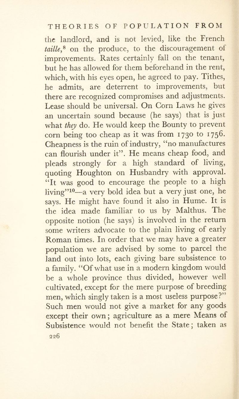 the landlord, and is not levied, like the French taille,8 on the produce, to the discouragement of improvements. Rates certainly fall on the tenant, but he has allowed for them beforehand in the rent, which, with his eyes open, he agreed to pay. Tithes, he admits, are deterrent to improvements, but there are recognized compromises and adjustments. Lease should be universal. On Cora Laws he gives an uncertain sound because (he says) that is just what they do. He would keep the Bounty to prevent corn being too cheap as it was from 173° to 175®- Cheapness is the ruin of industry, “no manufactures can flourish under it55. He means cheap food, and pleads strongly for a high standard of living, quoting Houghton on Husbandry with approval. “It was good to encourage the people to a high living5510—a very bold idea but a very just one, he says. He might have found it also in Hume. It is the idea made familiar to us by Malthus. The opposite notion (he says) is involved in the return some writers advocate to the plain living of early Roman times. In order that we may have a greater population we are advised by some to parcel the land out into lots, each giving bare subsistence to a family. “Of what use in a modem kingdom would be a whole province thus divided, however well cultivated, except for the mere purpose of breeding men, which singly taken is a most useless purpose?5' Such men would not give a market for any goods except their own; agriculture as a mere Means of Subsistence would not benefit the State; taken as