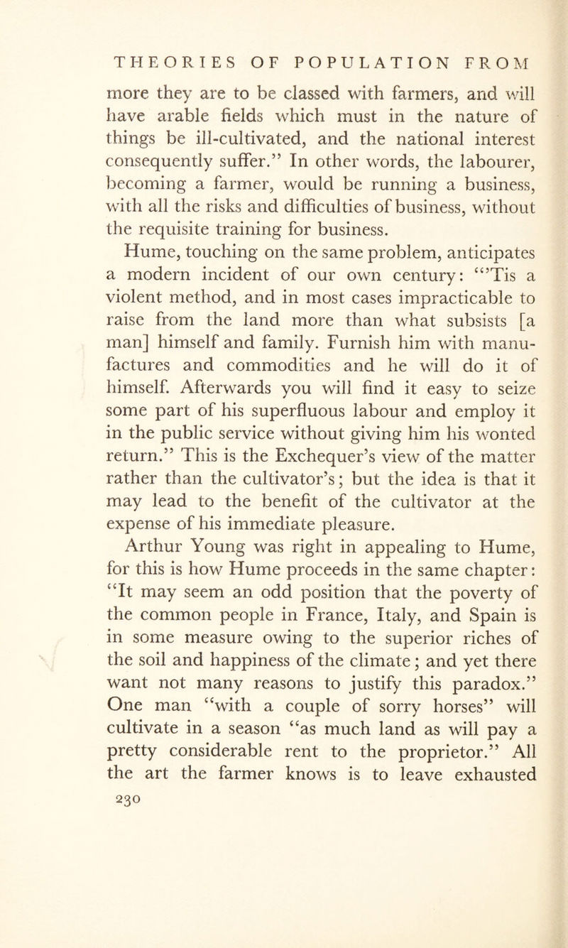 more they are to be classed with farmers, and will have arable fields which must in the nature of things be ill-cultivated, and the national interest consequently suffer.” In other words, the labourer, becoming a farmer, would be running a business, with all the risks and difficulties of business, without the requisite training for business. Hume, touching on the same problem, anticipates a modern incident of our own century: “’Tis a violent method, and in most cases impracticable to raise from the land more than what subsists [a man] himself and family. Furnish him with manu¬ factures and commodities and he will do it of himself. Afterwards you will find it easy to seize some part of his superfluous labour and employ it in the public service without giving him his wonted return.” This is the Exchequer’s view of the matter rather than the cultivator’s; but the idea is that it may lead to the benefit of the cultivator at the expense of his immediate pleasure. Arthur Young was right in appealing to Hume, for this is how Hume proceeds in the same chapter: Tt may seem an odd position that the poverty of the common people in France, Italy, and Spain is in some measure owing to the superior riches of the soil and happiness of the climate; and yet there want not many reasons to justify this paradox.” One man “with a couple of sorry horses” will cultivate in a season “as much land as will pay a pretty considerable rent to the proprietor.” All the art the farmer knows is to leave exhausted