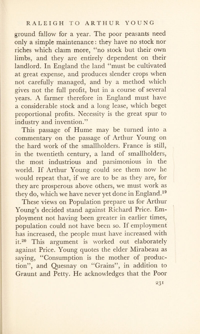ground fallow for a year. The poor peasants need only a simple maintenance: they have no stock nor riches which claim more, 4‘no stock but their own limbs, and they are entirely dependent on their landlord. In England the land “must be cultivated at great expense, and produces slender crops when not carefully managed, and by a method which gives not the full profit, but in a course of several years. A farmer therefore in England must have a considerable stock and a long lease, which beget proportional profits. Necessity is the great spur to industry and invention.” This passage of Hume may be turned into a commentary on the passage of Arthur Young on the hard work of the smallholders. France is still, in the twentieth century, a land of smallholders, the most industrious and parsimonious in the world. If Arthur Young could see them now he would repeat that, if we are to be as they are, for they are prosperous above others, we must work as they do, which we have never yet done in England.19 These views on Population prepare us for Arthur Young’s decided stand against Richard Price. Em¬ ployment not having been greater in earlier times, population could not have been so. If employment has increased, the people must have increased with it so This argument is worked out elaborately against Price. Young quotes the elder Mirabeau as saying, “Consumption is the mother of produc¬ tion”, and Quesnay on “Grains”, in addition to Graunt and Petty. He acknowledges that the Poor