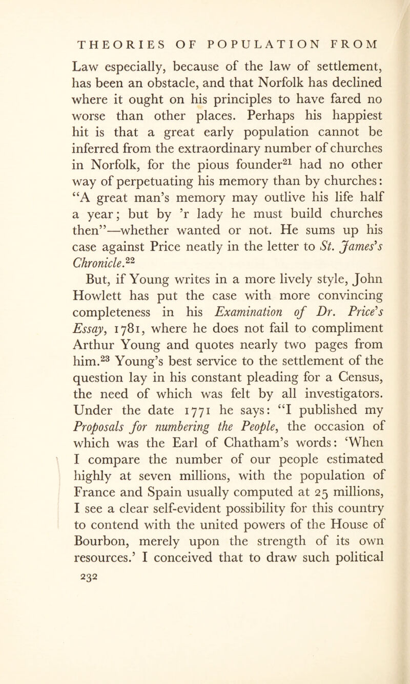 Law especially, because of the law of settlement, has been an obstacle, and that Norfolk has declined where it ought on his principles to have fared no worse than other places. Perhaps his happiest hit is that a great early population cannot be inferred from the extraordinary number of churches in Norfolk, for the pious founder21 had no other way of perpetuating his memory than by churches: “A great man’s memory may outlive his life half a year; but by ’r lady he must build churches then”—whether wanted or not. He sums up his case against Price neatly in the letter to St. James's Chronicle.22 But, if Young writes in a more lively style, John Howlett has put the case with more convincing completeness in his Examination of Dr. Price's Essay, 1781, where he does not fail to compliment Arthur Young and quotes nearly two pages from him.23 Young’s best service to the settlement of the question lay in his constant pleading for a Census, the need of which was felt by all investigators. Under the date 1771 he says: “I published my Proposals for numbering the People, the occasion of which was the Earl of Chatham’s words: ‘When I compare the number of our people estimated highly at seven millions, with the population of France and Spain usually computed at 25 millions, I see a clear self-evident possibility for this country to contend with the united powers of the House of Bourbon, merely upon the strength of its own resources.’ I conceived that to draw such political