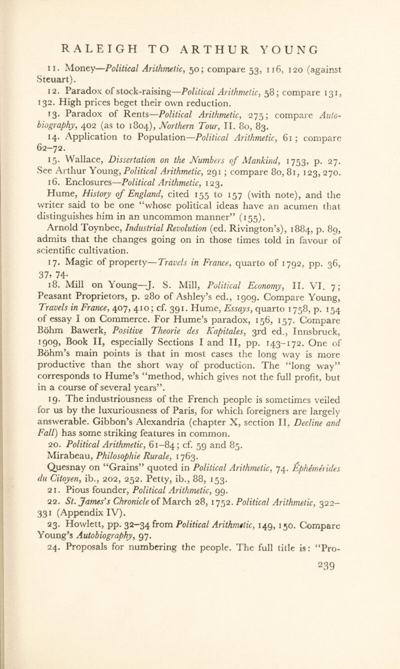 n. Money—Political Arithmetic, 50; compare 53, 116, 120 (against Steuart). 12. Paradox of stock-raising—Political Arithmetic, 58; compare 131, 132. High prices beget their own reduction. 13. Paradox of Rents—Political Arithmetic, 275; compare Auto¬ biography, 402 (as to 1804), Northern Tour, II. 80, 83. 14. Application to Population—Political Arithmetic, 61 ; compare 62-72. 15. Wallace, Dissertation on the Numbers of Mankind, 1753, p. 27. See Arthur Young, Political Arithmetic, 291 ; compare 80, 81, 123, 270. 16. Enclosures—Political Arithmetic, 123. Hume, History of England, cited 155 to 157 (with note), and the writer said to be one “whose political ideas have an acumen that distinguishes him in an uncommon manner” (155). Arnold Toynbee, Industrial Revolution (ed. Rivington’s), 1884, p. 89, admits that the changes going on in those times told in favour of scientific cultivation. 17. Magic of property—Travels in France, quarto of 1792, pp. 36, 37? 74* 18. Mill on Young—J. S. Mill, Political Economy, II. VI. 7; Peasant Proprietors, p. 280 of Ashley’s ed., 1909. Compare Young, Travels in France, 407, 410; cf. 391. Hume, Essays, quarto 1758, p. 154 of essay I on Commerce. For Hume’s paradox, 156, 157. Compare Bohm Bawerk, Positive Theorie des Kapitales, 3rd ed., Innsbruck, 1909, Book II, especially Sections I and II, pp. 143-172. One of Bohm’s main points is that in most cases the long way is more productive than the short way of production. The “long way” corresponds to Hume’s “method, which gives not the full profit, but in a course of several years”. 19. The industriousness of the French people is sometimes veiled for us by the iuxuriousness of Paris, for which foreigners are largely answerable. Gibbon’s Alexandria (chapter X, section II, Decline and Fall) has some striking features in common. 20. Political Arithmetic, 61-84; cf. 59 and 85. Mirabeau, Philosophic Rurale, 1763. Quesnay on “Grains” quoted in Political Arithmetic, 74. Ephem Slides du Citoyen, ib., 202, 252. Petty, ib., 88, 153. 21. Pious founder, Political Arithmetic, 99. 22. St. James's Chronicle of March 28, 1752. Political Arithmetic, 322- 331 (Appendix IV). 23. Howlett, pp. 32-34 from Political Arithmetic, 149, 150. Compare Young’s Autobiography, 97. 24. Proposals for numbering the people. The full title is: “Pro-