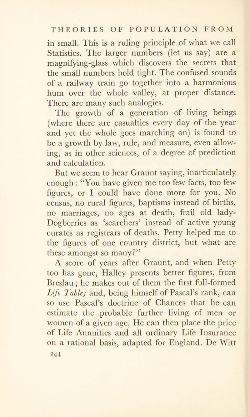 in small. This is a ruling principle of what we call Statistics. The larger numbers (let us say) are a magnifying-glass which discovers the secrets that the small numbers hold tight. The confused sounds of a railway train go together into a harmonious hum over the whole valley, at proper distance. There are many such analogies. The growth of a generation of living beings (where there are casualties every day of the year and yet the whole goes marching on) is found to be a growth by law, rule, and measure, even allow¬ ing, as in other sciences, of a degree of prediction and calculation. But we seem to hear Graunt saying, inarticulately enough: “You have given me too few facts, too few figures, or I could have done more for you. No census, no rural figures, baptisms instead of births, no marriages, no ages at death, frail old lady- Dogberries as ‘searchers’ instead of active young curates as registrars of deaths. Petty helped me to the figures of one country district, but what are these amongst so many?” A score of years after Graunt, and when Petty too has gone, Plalley presents better figures, from Breslau; he makes out of them the first full-formed Life Table; and, being himself of Pascal’s rank, can so use Pascal’s doctrine of Chances that he can estimate the probable further living of men or women of a given age. He can then place the price of Life Annuities and all ordinary Life Insurance on a rational basis, adapted for England. De Witt