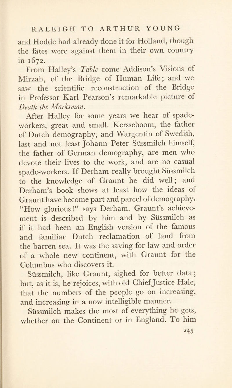 and Hodde had already done it for Holland, though the fates were against them in their own country in 1672. From Halley’s Table come Addison’s Visions of Mirzah, of the Bridge of Human Life; and we saw the scientific reconstruction of the Bridge in Professor Karl Pearson’s remarkable picture of Death the Marksman. After Halley for some years we hear of spade- workers, great and small. Kersseboom, the father of Dutch demography, and Wargentin of Swedish, last and not least Johann Peter Sussmilch himself, the father of German demography, are men who devote their lives to the work, and are no casual spade-workers. If Derham really brought Sussmilch to the knowledge of Graunt he did well; and Derham’s book shows at least how the ideas of Graunt have become part and parcel of demography. “How glorious!” says Derham. Graunt’s achieve¬ ment is described by him and by Sussmilch as if it had been an English version of the famous and familiar Dutch reclamation of land from the barren sea. It was the saving for law and order of a whole new continent, with Graunt for the Columbus who discovers it. Sussmilch, like Graunt, sighed for better data; but, as it is, he rejoices, with old Ghiefjustice Hale, that the numbers of the people go on increasing, and increasing in a now intelligible manner. Sussmilch makes the most of everything he gets, whether on the Continent or in England. To him