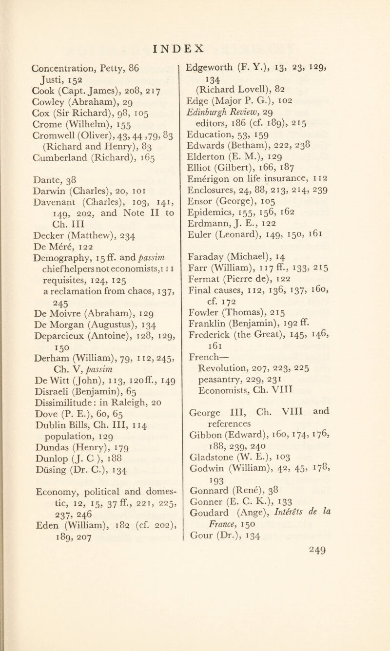 Concentration, Petty, 86 Justi, 152 Cook (Capt. James), 208, 217 Cowley (Abraham), 29 Cox (Sir Richard), 98, 105 Crome (Wilhelm), 155 Cromwell (Oliver), 43, 44 ,79, 83 (Richard and Henry), 83 Cumberland (Richard), 165 Dante, 38 Darwin (Charles), 20, 101 Davenant (Charles), 103, 141, 149, 202, and Note II to Ch. Ill Decker (Matthew), 234 De Mere, 122 Demography, 15 ff. and passim chief helpers not economists, 111 requisites, 124, 125 a reclamation from chaos, 137, 245 De Moivre (Abraham), 129 De Morgan (Augustus), 134 Deparcieux (Antoine), 128, 129, 150 Derham (William), 79, 112, 245, Ch. V, passim DeWitt (John), 113, i2off., 149 Disraeli (Benjamin), 65 Dissimilitude: in Raleigh, 20 Dove (P. E.), 60, 65 Dublin Bills, Ch. Ill, 114 population, 129 Dundas (Henry), 179 Dunlop (J. C ), 188 Diising (Dr. C.), 134 Economy, political and domes¬ tic, 12, 15, 37 ff., 221, 225, 237, 246 Eden (William), 182 (cf. 202), 189, 207 Edgeworth (F. Y.), 13, 23, 129, 134 (Richard Lovell), 82 Edge (Major P. G.), 102 Edinburgh Review, 29 editors, 186 (cf. 189), 215 Education, 53, 159 Edwards (Betham), 222, 238 Elderton (E. M.), 129 Elliot (Gilbert), 166, 187 Emerigon on life insurance, 112 Enclosures, 24, 88, 213, 214, 239 Ensor (George), 105 Epidemics, 155, 156, 162 Erdmann, J. E., 122 Euler (Leonard), 149, 150, 161 Faraday (Michael), 14 Farr (William), 117 fE.? 133, 215 Fermat (Pierre de), 122 Final causes, 112, 136, 137, 160, cf. 172 Fowler (Thomas), 215 Franklin (Benjamin), 192 ff. Frederick (the Great), 145, 146, 161 French— Revolution, 207, 223, 225 peasantry, 229, 231 Economists, Ch. VIII George III, Ch. VIII and references Gibbon (Edward), 160, 174, 176? 188, 239, 240 Gladstone (W. E.), 103 Godwin (William), 42, 45, 1783 193 Gonnard (Rene), 38 Gonner (E. C. K.), 133 Goudard (Ange), InterUs de la France, 150 Gour (Dr.), 134