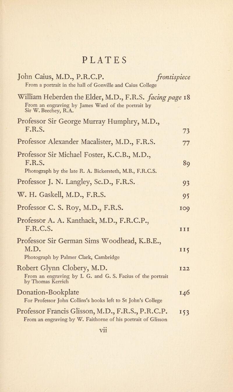 PLATES John Caius, M.D., P.R.C.P. frontispiece From a portrait in the hall of Gonville and Caius College William Heberden the Elder, M.D., F.R.S. facing page 18 From an engraving by James Ward of the portrait by Sir W. Beechey, R.A. Professor Sir George Murray Humphry, M.D., F.R.S. 73 Professor Alexander Macalister, M.D., F.R.S. 77 Professor Sir Michael Foster, K.C.B., M.D., F.R.S. 89 Photograph by the late R. A. Bickersteth, M.B., F.R.C.S. Professor J. N. Langley, Sc.D., F.R.S. 93 W. H. Gaskell, M.D., F.R.S. 95 Professor C. S. Roy, M.D., F.R.S. 109 Professor A. A. Kanthack, M.D., F.R.C.P., F.R.C.S. hi Professor Sir German Sims Woodhead, K.B.E., M.D. 115 Photograph by Palmer Clark, Cambridge Robert Glynn Clobery, M.D. 122 From an engraving by I. G. and G. S. Facius of the portrait by Thomas Kerrich Donation-Bookplate For Professor John Collins’s books left to St John’s College Professor Francis Glisson, M.D., F.R.S., P.R.C.P. 153 From an engraving by W. Faithorne of his portrait of Glisson