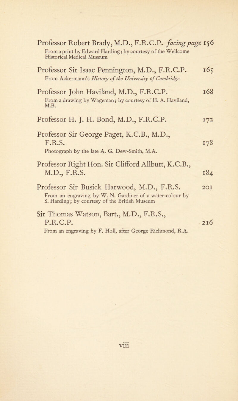 Professor Robert Brady, M.D., F.R.C.P. facing page 156 From a print by Edward Harding; by courtesy of the Wellcome Historical Medical Museum Professor Sir Isaac Pennington, M.D., F.R.C.P. 165 From Ackermann’s History of the University of Cambridge Professor John Haviland, M.D., F.R.C.P, 168 From a drawing by Wageman; by courtesy of H. A. Haviland, M.B. Professor H. J. H. Bond, M.D., F.R.C.P. 172 Professor Sir George Paget, K.C.B., M.D., F.R.S. 178 Photograph by the late A. G. Dew-Smith, M.A. Professor Right Hon. Sir Clifford Allbutt, K.C.B., M.D., F.R.S. 184 Professor Sir Busick Harwood, M.D., F.R.S. 201 From an engraving by W. N. Gardiner of a water-colour by S. Harding; by courtesy of the British Museum Sir Thomas Watson, Bart., M.D., F.R.S., P.R.C.P. 216 From an engraving by F. Holl, after George Richmond, R.A. Vlll