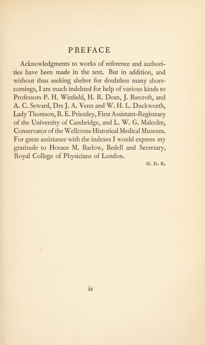 PREFACE Acknowledgments to works of reference and authori¬ ties have been made in the text. But in addition, and without thus seeking shelter for doubtless many short¬ comings, I am much indebted for help of various kinds to Professors P. H. Winfield, H. R. Dean, J. Barcroft, and A. C. Seward, Drs J. A. Venn and W. H. L. Duckworth, Lady Thomson, R. E. Priestley, First Assistant-Registrary of the University of Cambridge, and L. W. G. Malcolm, Conservator of the Wellcome Historical Medical Museum. For great assistance with the indexes I would express my gratitude to Horace M. Barlow, Bedell and Secretary, Royal College of Physicians of London. H. D. R.