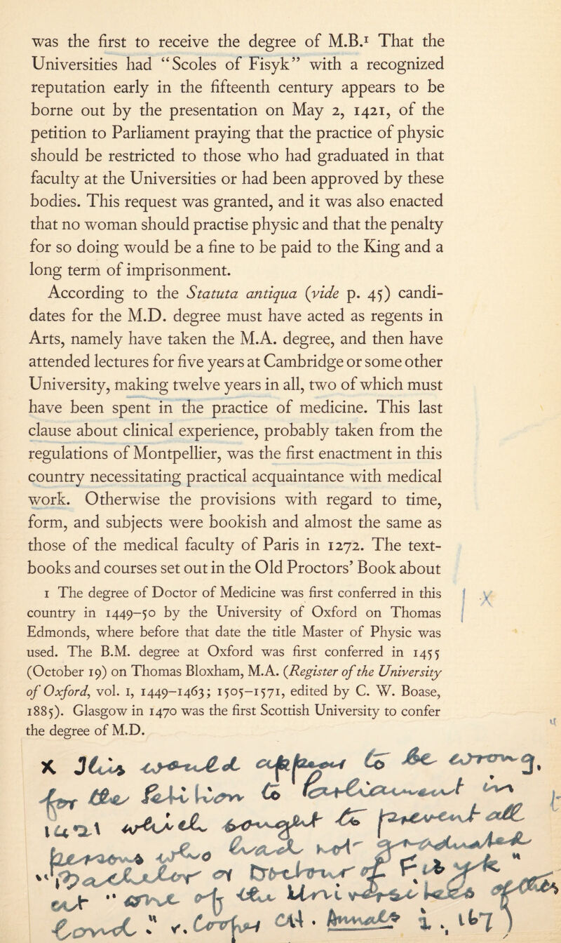 was the first to receive the degree of M.B.1 That the Universities had “Scoles of Fisyk” with a recognized reputation early in the fifteenth century appears to be borne out by the presentation on May 2, 1421, of the petition to Parliament praying that the practice of physic should be restricted to those who had graduated in that faculty at the Universities or had been approved by these bodies. This request was granted, and it was also enacted that no woman should practise physic and that the penalty for so doing would be a fine to be paid to the King and a long term of imprisonment. According to the Statuta antiqua {vide p. 45) candi¬ dates for the M.D. degree must have acted as regents in Arts, namely have taken the M.A. degree, and then have attended lectures for five years at Cambridge or some other University, making twelve years in all, two of which must have been spent in the practice of medicine. This last clause about clinical experience, probably taken from the regulations of Montpellier, was the first enactment in this country necessitating practical acquaintance with medical work. Otherwise the provisions with regard to time, form, and subjects were bookish and almost the same as those of the medical faculty of Paris in 1272. The text¬ books and courses set out in the Old Proctors’ Book about 1 The degree of Doctor of Medicine was first conferred in this country in 1449-50 by the University of Oxford on Thomas Edmonds, where before that date the title Master of Physic was used. The B.M. degree at Oxford was first conferred in 1455 (October 19) on Thomas Bloxham, M.A. {Register of the University of Oxford, vol. 1, 1449-1463; 1505-1571, edited by C. W. Boase, 1885). Glasgow in 1470 was the first Scottish University to confer the degree of M.D. W Cb ^ /, €>1 tVrd ri . r