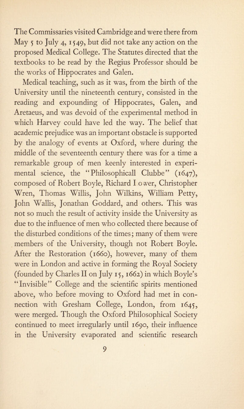 The Commissaries visited Cambridge and were there from May 5 to July 4, 1549, but did not take any action on the proposed Medical College. The Statutes directed that the textbooks to be read by the Regius Professor should be the works of Hippocrates and Galen. Medical teaching, such as it was, from the birth of the University until the nineteenth century, consisted in the reading and expounding of Hippocrates, Galen, and Aretaeus, and was devoid of the experimental method in which Harvey could have led the way. The belief that academic prejudice was an important obstacle is supported by the analogy of events at Oxford, where during the middle of the seventeenth century there was for a time a remarkable group of men keenly interested in experi¬ mental science, the “Philosophicall Clubbe” (1647), composed of Robert Boyle, Richard I o ver, Christopher Wren, Thomas Willis, John Wilkins, William Petty, John Wallis, Jonathan Goddard, and others. This was not so much the result of activity inside the University as due to the influence of men who collected there because of the disturbed conditions of the times; many of them were members of the University, though not Robert Boyle. After the Restoration (1660), however, many of them were in London and active in forming the Royal Society (founded by Charles II on July 15,1662) in which Boyle’s “Invisible” College and the scientific spirits mentioned above, who before moving to Oxford had met in con¬ nection with Gresham College, London, from 1645, were merged. Though the Oxford Philosophical Society continued to meet irregularly until 1690, their influence in the University evaporated and scientific research