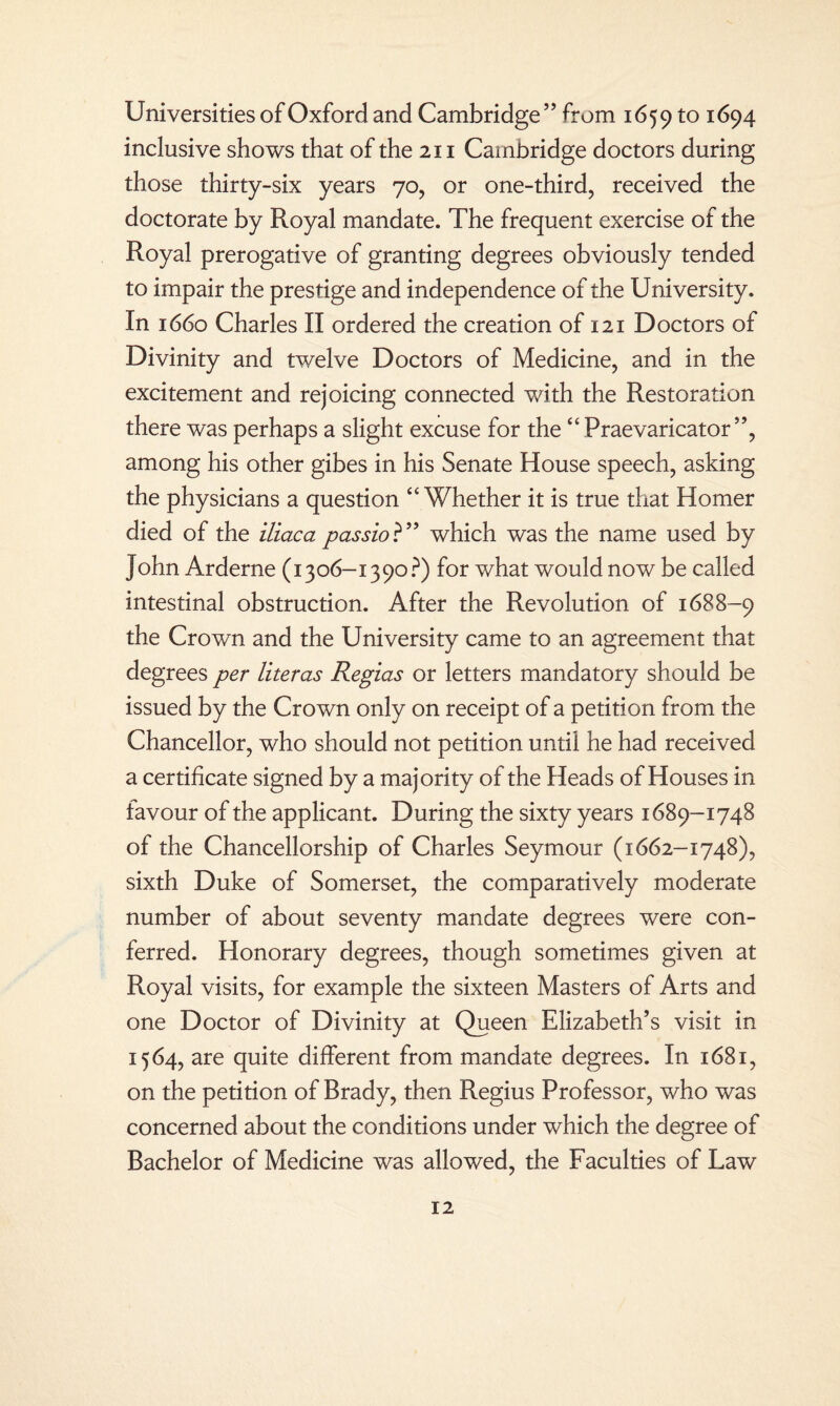 Universities of Oxford and Cambridge” from 1659 to ^94 inclusive shows that of the 211 Cambridge doctors during those thirty-six years 70, or one-third, received the doctorate by Royal mandate. The frequent exercise of the Royal prerogative of granting degrees obviously tended to impair the prestige and independence of the University. In 1660 Charles II ordered the creation of 121 Doctors of Divinity and twelve Doctors of Medicine, and in the excitement and rejoicing connected with the Restoration there was perhaps a slight excuse for the “ Praevaricator ”, among his other gibes in his Senate House speech, asking the physicians a question “Whether it is true that Homer died of the iliaca passio ?” which was the name used by John Arderne (1306-1390?) for what would now be called intestinal obstruction. After the Revolution of 1688-9 the Crown and the University came to an agreement that degrees per literas Regias or letters mandatory should be issued by the Crown only on receipt of a petition from the Chancellor, who should not petition until he had received a certificate signed by a majority of the Heads of Houses in favour of the applicant. During the sixty years 1689-1748 of the Chancellorship of Charles Seymour (1662-1748), sixth Duke of Somerset, the comparatively moderate number of about seventy mandate degrees were con¬ ferred. Honorary degrees, though sometimes given at Royal visits, for example the sixteen Masters of Arts and one Doctor of Divinity at Queen Elizabeth’s visit in 1564, are quite different from mandate degrees. In 1681, on the petition of Brady, then Regius Professor, who was concerned about the conditions under which the degree of Bachelor of Medicine was allowed, the Faculties of Law