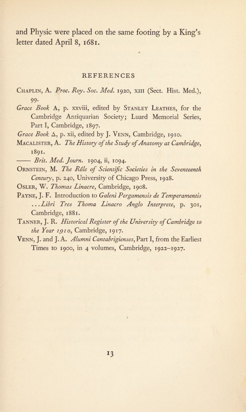 and Physic were placed on the same footing by a King’s letter dated April 8? 1681. REFERENCES Chaplin, A. Proc. Roy. Soc. Med. 1920, xm (Sect. Hist. Med.), 99. Grace Book A, p. xxviii, edited by Stanley Leathes, for the Cambridge Antiquarian Society; Luard Memorial Series, Part I, Cambridge, 1897. Grace Book A, p. xii, edited by J. Venn, Cambridge, 1910. Macalister, A. The History oj the Study of Anatomy at Cambridge, 1891. - Brit. Med. Journ. 1904, ii, 1094. Ornstein, M. The Role of Scientific Societies in the Seventeenth Century, p. 240, University of Chicago Press, 1928. Osler, W. Thomas Linacre, Cambridge, 1908. Payne, J. F. Introduction to Galeni Pergamensis de Temperamentis ...Libri Tres Thoma Linacro Anglo Interpreter p. 301, Cambridge, 1881. Tanner, J. R. Historical Register of the University oj Cambridge to the Year 1910, Cambridge, 1917. Venn, J. and J. A. Alumni Cantabrigiensesr Part I, from the Earliest Times to 1900, in 4 volumes, Cambridge, 1922-1927. 1 !3