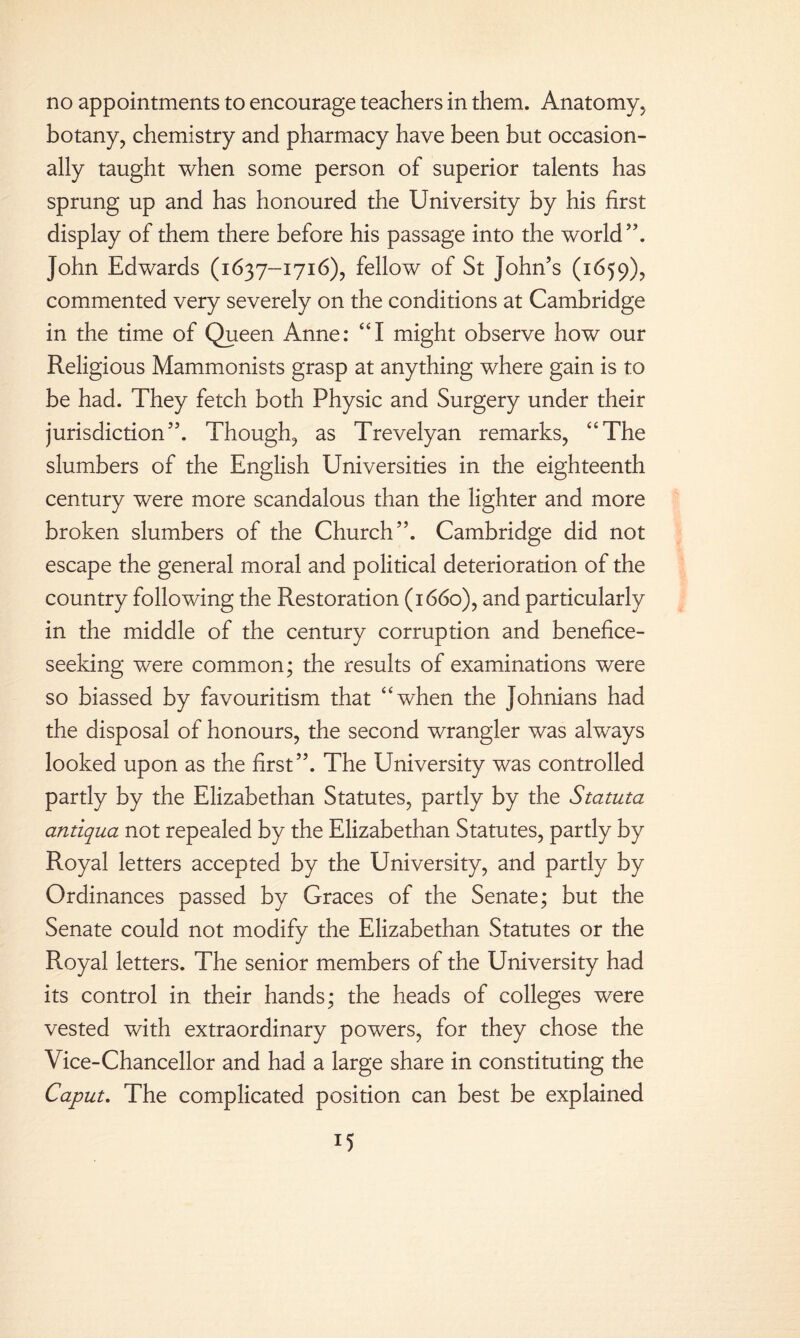 botany, chemistry and pharmacy have been but occasion¬ ally taught when some person of superior talents has sprung up and has honoured the University by his first display of them there before his passage into the world”. John Edwards (1637-1716), fellow of St John’s (1659), commented very severely on the conditions at Cambridge in the time of Queen Anne: “I might observe how our Religious Mammonists grasp at anything where gain is to be had. They fetch both Physic and Surgery under their jurisdiction”. Though, as Trevelyan remarks, “The slumbers of the English Universities in the eighteenth century were more scandalous than the lighter and more broken slumbers of the Church”. Cambridge did not escape the general moral and political deterioration of the country following the Restoration (1660), and particularly in the middle of the century corruption and benefice¬ seeking were common; the results of examinations were so biassed by favouritism that “when the Johnians had the disposal of honours, the second wrangler was always looked upon as the first”. The University was controlled partly by the Elizabethan Statutes, partly by the Statuta antiqua not repealed by the Elizabethan Statutes, partly by Royal letters accepted by the University, and partly by Ordinances passed by Graces of the Senate; but the Senate could not modify the Elizabethan Statutes or the Royal letters. The senior members of the University had its control in their hands; the heads of colleges were vested with extraordinary powers, for they chose the Vice-Chancellor and had a large share in constituting the Caput. The complicated position can best be explained