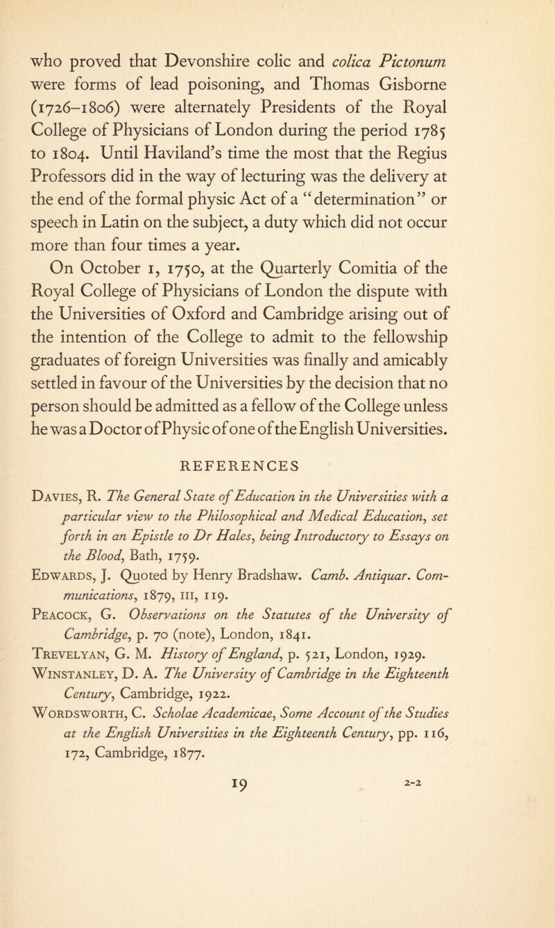 who proved that Devonshire colic and colica Pictonum were forms of lead poisoning, and Thomas Gisborne (1726-1806) were alternately Presidents of the Royal College of Physicians of London during the period 1785 to 1804. Until Haviland’s time the most that the Regius Professors did in the way of lecturing was the delivery at the end of the formal physic Act of a “determination” or speech in Latin on the subject, a duty which did not occur more than four times a year. On October 1, 1750, at the Quarterly Comitia of the Royal College of Physicians of London the dispute with the Universities of Oxford and Cambridge arising out of the intention of the College to admit to the fellowship graduates of foreign Universities was finally and amicably settled in favour of the Universities by the decision that no person should be admitted as a fellow of the College unless he was a Doctor of Physic of one of the English Universities. REFERENCES Davies, R. The General State of Education in the Universities with a particular view to the Philosophical and Medical Education, set forth in an Epistle to Dr Hales, being Introductory to Essays on the Blood, Bath, 1759. Edwards, J. Quoted by Henry Bradshaw. Camb. Antiquar. Com¬ munications, 1879, hi, 119. Peacock, G. Observations on the Statutes of the University of Cambridge, p. 70 (note), London, 1841. Trevelyan, G. M. History of England, p. 521, London, 1929. WlNSTANLEY, D. A. The University of Cambridge in the Eighteenth Century, Cambridge, 1922. Wordsworth, C. Scholae Academicae, Some Account oj the Studies at the English Universities in the Eighteenth Century, pp. 116, 172, Cambridge, 1877. l9 2-2