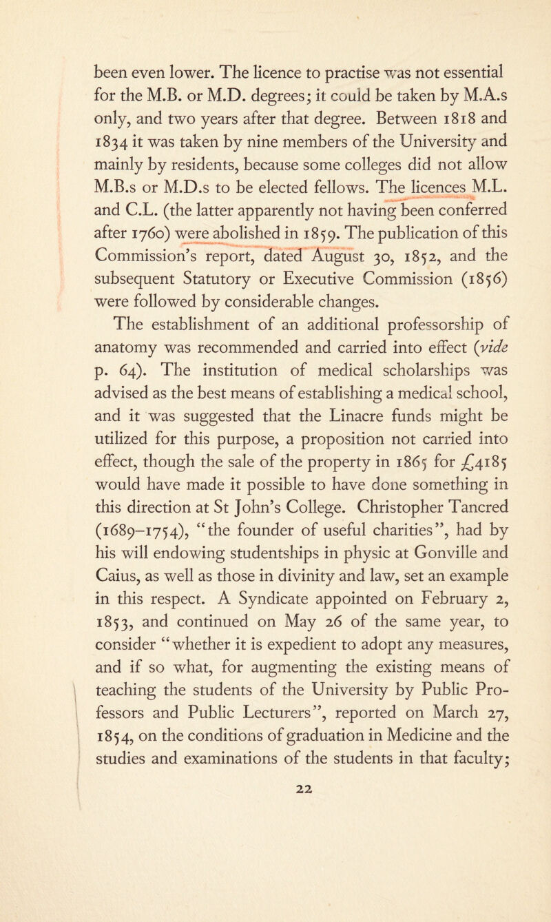 been even lower. The licence to practise w~as not essential for the M.B. or M.D. degrees; it could be taken by M.A.s only, and two years after that degree. Between 1818 and 1834 it was taken by nine members of the University and mainly by residents, because some colleges did not allow M.B.s or M.D.s to be elected fellows. The licences M.L. and C.L. (the latter apparently not having been conferred after 1760) were abolished in 1859. The publication of this Commission’s report, dated August 30, 1852, and the subsequent Statutory or Executive Commission (1856) were followed by considerable changes. The establishment of an additional professorship of anatomy was recommended and carried into effect (vide p. 64). The institution of medical scholarships was advised as the best means of establishing a medical school, and it was suggested that the Linacre funds might be utilized for this purpose, a proposition not carried into effect, though the sale of the property in 1865 for £4185 would have made it possible to have done something in this direction at St John’s College. Christopher Tancred (1689-1754), “the founder of useful charities”, had by his will endowing studentships in physic at Gonville and Caius, as well as those in divinity and law, set an example in this respect. A Syndicate appointed on February 2, 1853, and continued on May 26 of the same year, to consider “whether it is expedient to adopt any measures, and if so what, for augmenting the existing means of teaching the students of the University by Public Pro¬ fessors and Public Lecturers”, reported on March 27, 1854, on the conditions of graduation in Medicine and the studies and examinations of the students in that faculty;