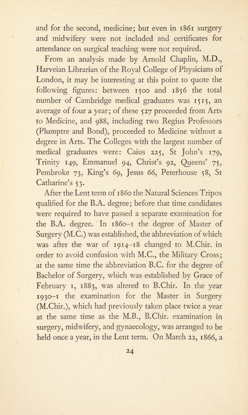 and for the second, medicine; but even in 1861 surgery and midwifery were not included and certificates for attendance on surgical teaching were not required. From an analysis made by Arnold Chaplin, M.D., Harveian Librarian of the Royal College of Physicians of London, it may be interesting at this point to quote the following figures: between 1500 and 1856 the total number of Cambridge medical graduates was 1515, an average of four a year; of these 527 proceeded from Arts to Medicine, and 988, including two Regius Professors (Plumptre and Bond), proceeded to Medicine without a degree in Arts. The Colleges with the largest number of medical graduates were: Caius 225, St John’s 179, Trinity 149, Emmanuel 94, Christ’s 92, Queens’ 75, Pembroke 73, King’s 69, Jesus 66, Peterhouse 58, St Catharine’s 53. After the Lent term of i860 the Natural Sciences Tripos qualified for the B.A. degree; before that time candidates were required to have passed a separate examination for the B.A. degree. In 1860-1 the degree of Master of Surgery (M.C.) was established, the abbreviation of which was after the war of 1914-18 changed to M.Chir. in order to avoid confusion with M.C., the Military Cross; at the same time the abbreviation B.C. for the degree of Bachelor of Surgery, which was established by Grace of February 1, 1883, was altered to B.Chir. In the year 1930-1 the examination for the Master in Surgery (M.Chir.), which had previously taken place twice a year at the same time as the M.B., B.Chir. examination in surgery, midwifery, and gynaecology, was arranged to be held once a year, in the Lent term. On March 22, 1866, a