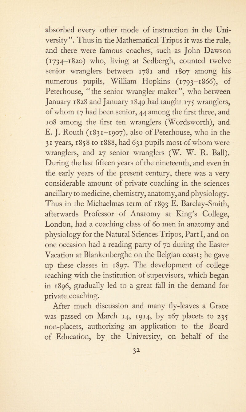 absorbed every other mode of instruction in the Uni¬ versity”. Thus in the Mathematical Tripos it was the rule, and there were famous coaches, such as John Dawson (1734-1820) who, living at Sedbergh, counted twelve senior wranglers between 1781 and 1807 among his numerous pupils, William Hopkins (1793-1866), of Peterhouse, “the senior wrangler maker”, who between January 1828 and January 1849 had taught 175 wranglers, of whom 17 had been senior, 44 among the first three, and 108 among the first ten wranglers (Wordsworth), and E. J. Routh (1831-1907), also of Peterhouse, who in the 31 years, 1858 to 1888, had 631 pupils most of whom were wranglers, and 27 senior wranglers (W. W. R. Ball). During the last fifteen years of the nineteenth, and even in the early years of the present century, there was a very considerable amount of private coaching in the sciences ancillary to medicine, chemistry, anatomy, and physiology. Thus in the Michaelmas term of 1893 E. Barclay-Smith, afterwards Professor of Anatomy at King’s College, London, had a coaching class of 60 men in anatomy and physiology for the Natural Sciences Tripos, Part I, and on one occasion had a reading party of 70 during the Easter Vacation at Blankenberghe on the Belgian coast; he gave up these classes in 1897. The development of college teaching with the institution of supervisors, which began in 1896, gradually led to a great fall in the demand for private coaching. After much discussion and many fly-leaves a Grace was passed on March 14, 1914, by 267 placets to 235 non-placets, authorizing an application to the Board of Education, by the University, on behalf of the