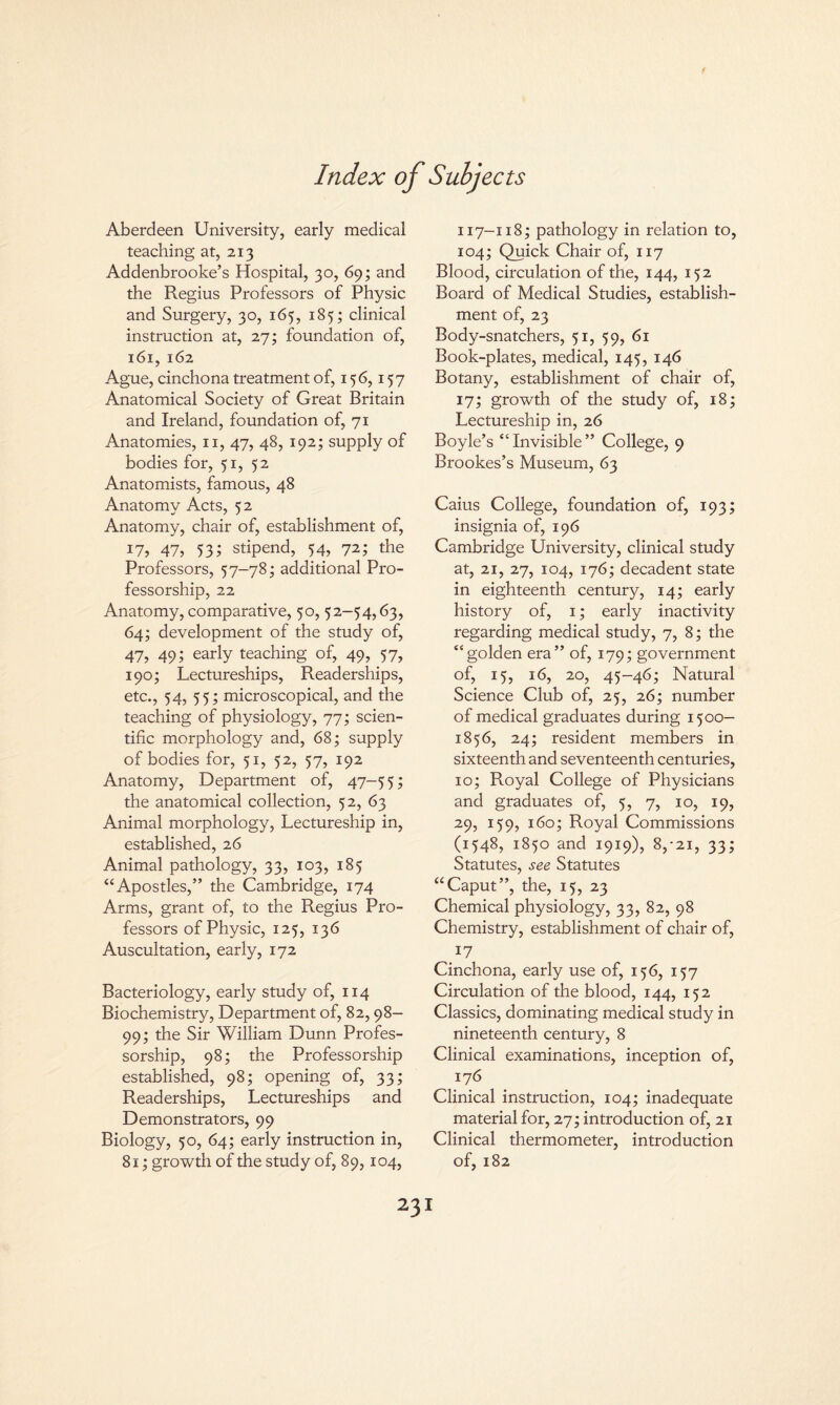 Index of Subjects Aberdeen University, early medical teaching at, 213 Addenbrooke’s Hospital, 30, 69; and the Regius Professors of Physic and Surgery, 30, 165, 185; clinical instruction at, 27; foundation of, 161, 162 Ague, cinchona treatment of, 156,157 Anatomical Society of Great Britain and Ireland, foundation of, 71 Anatomies, 11, 47, 48, 192; supply of bodies for, 51, 52 Anatomists, famous, 48 Anatomy Acts, 32 Anatomy, chair of, establishment of, 17, 47, 53; stipend, 54, 72; the Professors, 57-78; additional Pro¬ fessorship, 22 Anatomy, comparative, 50, 52-54,63, 64; development of the study of, 47, 49; early teaching of, 49, 57, 190; Lectureships, Readerships, etc., 54, 55; microscopical, and the teaching of physiology, 77; scien¬ tific morphology and, 68; supply of bodies for, 51, 52, 57, 192 Anatomy, Department of, 47-55; the anatomical collection, 52, 63 Animal morphology, Lectureship in, established, 26 Animal pathology, 33, 103, 185 “Apostles,” the Cambridge, 174 Arms, grant of, to the Regius Pro¬ fessors of Physic, 125, 136 Auscultation, early, 172 Bacteriology, early study of, 114 Biochemistry, Department of, 82,98- 99; the Sir William Dunn Profes¬ sorship, 98; the Professorship established, 98; opening of, 33; Readerships, Lectureships and Demonstrators, 99 Biology, 50, 64; early instruction in, 81; growth of the study of, 89,104, 117-118; pathology in relation to, 104; Quick Chair of, 117 Blood, circulation of the, 144, 152 Board of Medical Studies, establish¬ ment of, 23 Body-snatchers, 51, 59, 61 Book-plates, medical, 145, 146 Botany, establishment of chair of, 17; growth of the study of, 18; Lectureship in, 26 Boyle’s “Invisible” College, 9 Brookes’s Museum, 63 Caius College, foundation of, 193; insignia of, 196 Cambridge University, clinical study at, 21, 27, 104, 176; decadent state in eighteenth century, 14; early history of, 1; early inactivity regarding medical study, 7, 8; the “golden era” of, 179; government of, 15, 16, 20, 45-46; Natural Science Club of, 25, 26; number of medical graduates during 1500— 1856, 24; resident members in sixteenth and seventeenth centuries, 10; Royal College of Physicians and graduates of, 5, 7, 10, 19, 29, 159, 160; Royal Commissions (1548, 1850 and 1919), 8,*21, 33; Statutes, see Statutes “Caput”, the, 15, 23 Chemical physiology, 33, 82, 98 Chemistry, establishment of chair of, 17 Cinchona, early use of, 156, 157 Circulation of the blood, 144, 152 Classics, dominating medical study in nineteenth century, 8 Clinical examinations, inception of, 176 Clinical instruction, 104; inadequate material for, 27; introduction of, 21 Clinical thermometer, introduction of, 182 23I