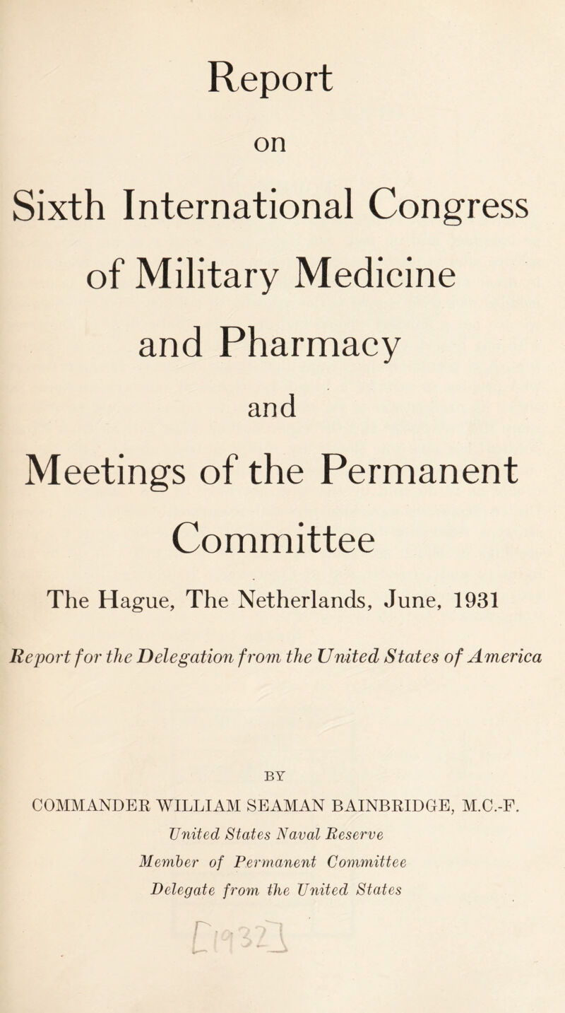 on Sixth International Congress of Military Medicine and Pharmacy and Meetings of the Permanent Committee The Hague, The Netherlands, June, 1931 Report for the Delegation from the United States of America BY COMMANDER WILLIAM SEAMAN BAINBRIDGE, M.C.-F. United States Naval Reserve Member of Permanent Committee Delegate from the United States