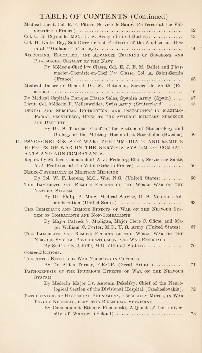 Medical Lieut. Col. R. F. Paitre, Service de Sante, Professor at the Val- de-Grace (France) . 42 Col. C. R. Reynolds, M.C., U. S. Army (United States). 43 Col. H. Kadri Bey, Sub-Director and Professor of the Application Hos¬ pital * ‘ Gulhane ’ ’ (Turkey). 44 Recruiting, Education, and Advanced Training op Surgeons and Pharmacist-Chemist of the Navy By Medecin-Chef lere Classe, Col. E. J. E. M. Bellet and Phar- macien-Chemiste-en-Chef lere Classe, Col. A. Saint-Sernin (France) . 45 Medical Inspector General Dr. M. Butoianu, Service de Sante (Ru¬ mania) . 46 By Medical Capitain Enrique Blasco Salas, Spanish Army (Spain) .... 47 Lieut. Col. Medecin P. Yollenweider, Swiss Army (Switzerland) . 48 Dental and Surgical Instruction, and Instruction in Maxillo¬ facial Prostheses, Given to the Swedish Military Surgeons and Dentists By Dr. S. Thureus, Chief of the Section of Stomatology and Otology of the Military Hospital at Stockholm (Sweden) 50 II. PSYCHONEUROSES OF WAR: THE IMMEDIATE AND REMOTE EFFECTS OF WAR ON THE NERVOUS SYSTEM OF COMBAT¬ ANTS AND NON-COMBATANTS. Report by Medical Commandant A. J. Fribourg-Blanc, Service de Sante, Asst. Professor at the Val-de-Grace (France) . 50 Neuro-Psychiatry in Military Medicine! By Col. W. F. Lorenz, M.C., Wis. N.G. (United States). 60 The Immediate and Remote Effects of the World War on the Nervous System By Dr. Philip B. Matz, Medical Service, U. S. Veterans Ad¬ ministration (United States) . 63 The Immediate and Remote Effects of War on the Nervous Sys¬ tem of Combatants and Non-Combatants By Major Patrick S. Madigan, Major Cleve C. Odom, and Ma¬ jor William C. Porter, M.C., U. S. Army (United States). 67 The Immediate and Remote Effects of the World War on the Nervous System. Psychopathology and War Residuals By Smith Ely Jelliffe, M.D. (United States). 70 Communications : The After Effects of War Neuroses in Officers By Dr. Alden Turner, F.R.C.P. (Great Britain). 71 Pathogenesis of the Injurious Effects of War on the Nervous System By Medecin Major Dr. Antonin Pekelsky, Chief of the Neuro¬ logical Section of the Divisional Hospital (Czechoslovakia). 72 Pathogenesis of Hysterical Phenomena, Especially Motor, in War Psycho-Neuroses, from the Biological Viewpoint By Commandant Etienne Pienknoski, Adjunct of the Univer¬ sity of Warsaw (Poland). 73