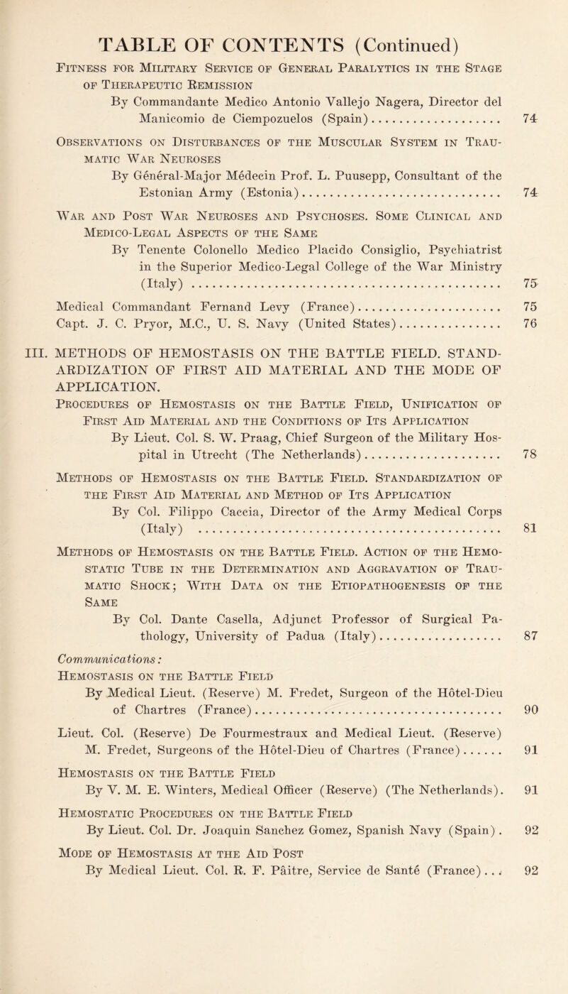 Fitness for Military Service of General Paralytics in the Stage of Therapeutic Remission By Commandante Medico Antonio Vallejo Nagera, Director del Manicomio de Ciempozuelos (Spain). 74 Observations on Disturbances of the Muscular System in Trau¬ matic War Neuroses By General-Major Medecin Prof. L. Puusepp, Consultant of the Estonian Army (Estonia). 74 War and Post War Neuroses and Psychoses. Some Clinical and Medico-Legal Aspects of the Same By Tenente Colonello Medico Placido Consiglio, Psychiatrist in the Superior Medico-Legal College of the War Ministry (Italy) . 75 Medical Commandant Fernand Levy (France). 75 Capt. J. C. Pryor, M.C., U. S. Navy (United States). 76 III. METHODS OF HEMOSTASIS ON THE BATTLE FIELD. STAND¬ ARDIZATION OF FIRST AID MATERIAL AND THE MODE OF APPLICATION. Procedures of Hemostasis on the Battle Field, Unification of First Aid Material and the Conditions of Its Application By Lieut. Col. S. W. Praag, Chief Surgeon of the Military Hos¬ pital in Utrecht (The Netherlands). 78 Methods of Hemostasis on the Battle Field. Standardization of the First Aid Material and Method of Its Application By Col. Filippo Caccia, Director of the Army Medical Corps (Italy) . 81 Methods of Hemostasis on the Battle Field. Action of the Hemo¬ static Tube in the Determination and Aggravation of Trau¬ matic Shock; With Data on the Etiopathogenesis of the Same By Col. Dante Casella, Adjunct Professor of Surgical Pa¬ thology, University of Padua (Italy).. 87 Communications: Hemostasis on the Battle Field By Medical Lieut. (Reserve) M. Fredet, Surgeon of the Hotel-Dieu of Chartres (France). 90 Lieut. Col. (Reserve) De Fourmestraux and Medical Lieut. (Reserve) M. Fredet, Surgeons of the Hotel-Dieu of Chartres (France). 91 Hemostasis on the Battle Field By V. M. E. Winters, Medical Officer (Reserve) (The Netherlands). 91 Hemostatic Procedures on the Battle Field By Lieut. Col. Dr. Joaquin Sanchez Gomez, Spanish Navy (Spain) . 92 Mode of Hemostasis at the Aid Post By Medical Lieut. Col. R. F. Paitre, Service de Sante (France)... 92