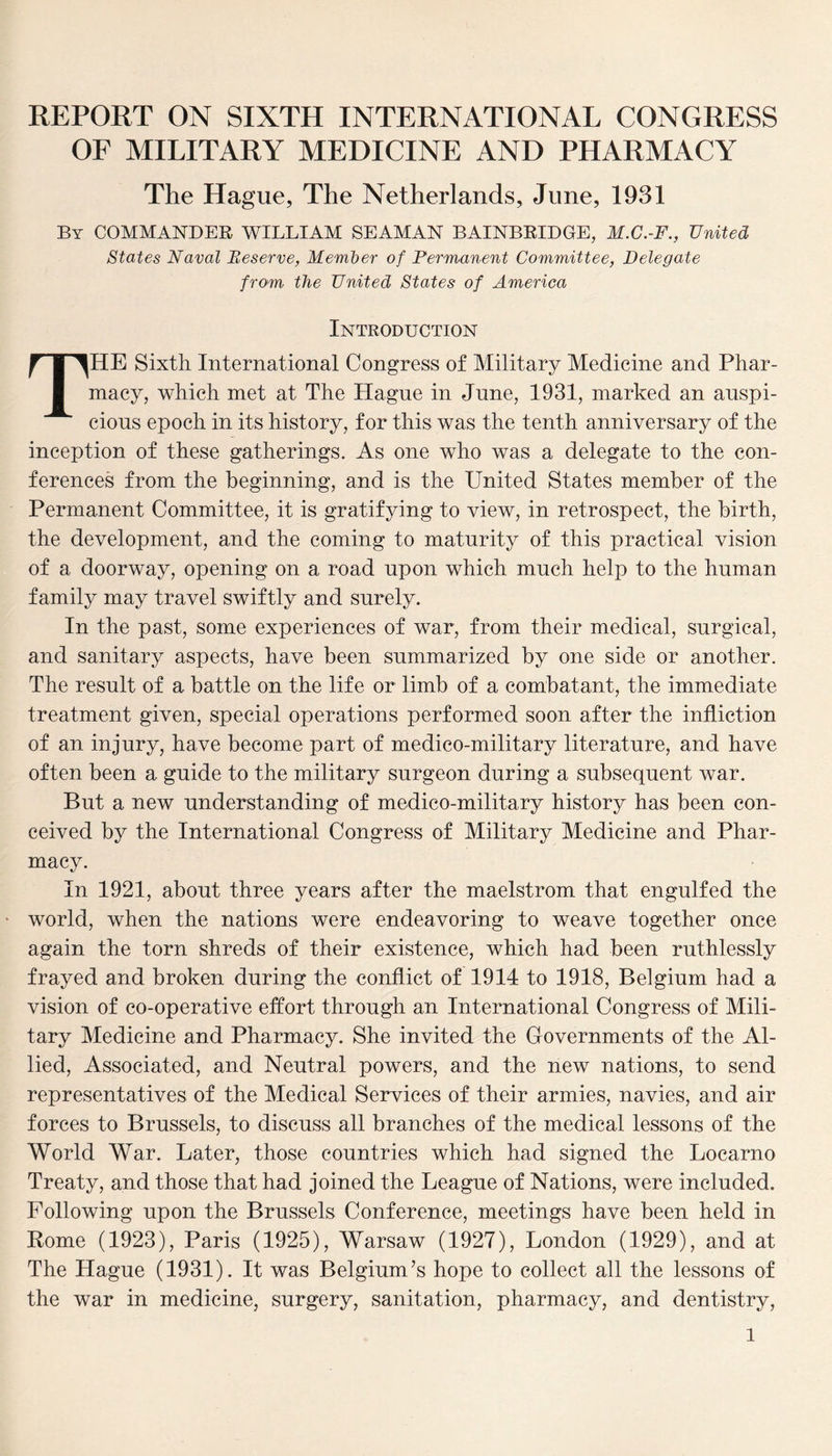 REPORT ON SIXTH INTERNATIONAL CONGRESS OF MILITARY MEDICINE AND PHARMACY The Hague, The Netherlands, June, 1931 By COMMANDER WILLIAM SEAMAN BAINBRIDGE, M.C.-F., United States Naval Reserve, Member of Permanent Committee, Delegate from the United States of America Introduction THE Sixth International Congress of Military Medicine and Phar¬ macy, which met at The Hague in June, 1931, marked an auspi¬ cious epoch in its history, for this was the tenth anniversary of the inception of these gatherings. As one who was a delegate to the con¬ ferences from the beginning, and is the United States member of the Permanent Committee, it is gratifying to view, in retrospect, the birth, the development, and the coming to maturity of this practical vision of a doorway, opening on a road upon which much help to the human family may travel swiftly and surely. In the past, some experiences of war, from their medical, surgical, and sanitary aspects, have been summarized by one side or another. The result of a battle on the life or limb of a combatant, the immediate treatment given, special operations performed soon after the infliction of an injury, have become part of medico-military literature, and have often been a guide to the military surgeon during a subsequent war. But a new understanding of medico-military history has been con¬ ceived by the International Congress of Military Medicine and Phar¬ macy. In 1921, about three years after the maelstrom that engulfed the world, when the nations were endeavoring to weave together once again the torn shreds of their existence, which had been ruthlessly frayed and broken during the conflict of 1914 to 1918, Belgium had a vision of co-operative effort through an International Congress of Mili¬ tary Medicine and Pharmacy. She invited the Governments of the Al¬ lied, Associated, and Neutral powers, and the new nations, to send representatives of the Medical Services of their armies, navies, and air forces to Brussels, to discuss all branches of the medical lessons of the World War. Later, those countries which had signed the Locarno Treaty, and those that had joined the League of Nations, were included. Following upon the Brussels Conference, meetings have been held in Rome (1923), Paris (1925), Warsaw (1927), London (1929), and at The Hague (1931). It was Belgium’s hope to collect all the lessons of the war in medicine, surgery, sanitation, pharmacy, and dentistry, l