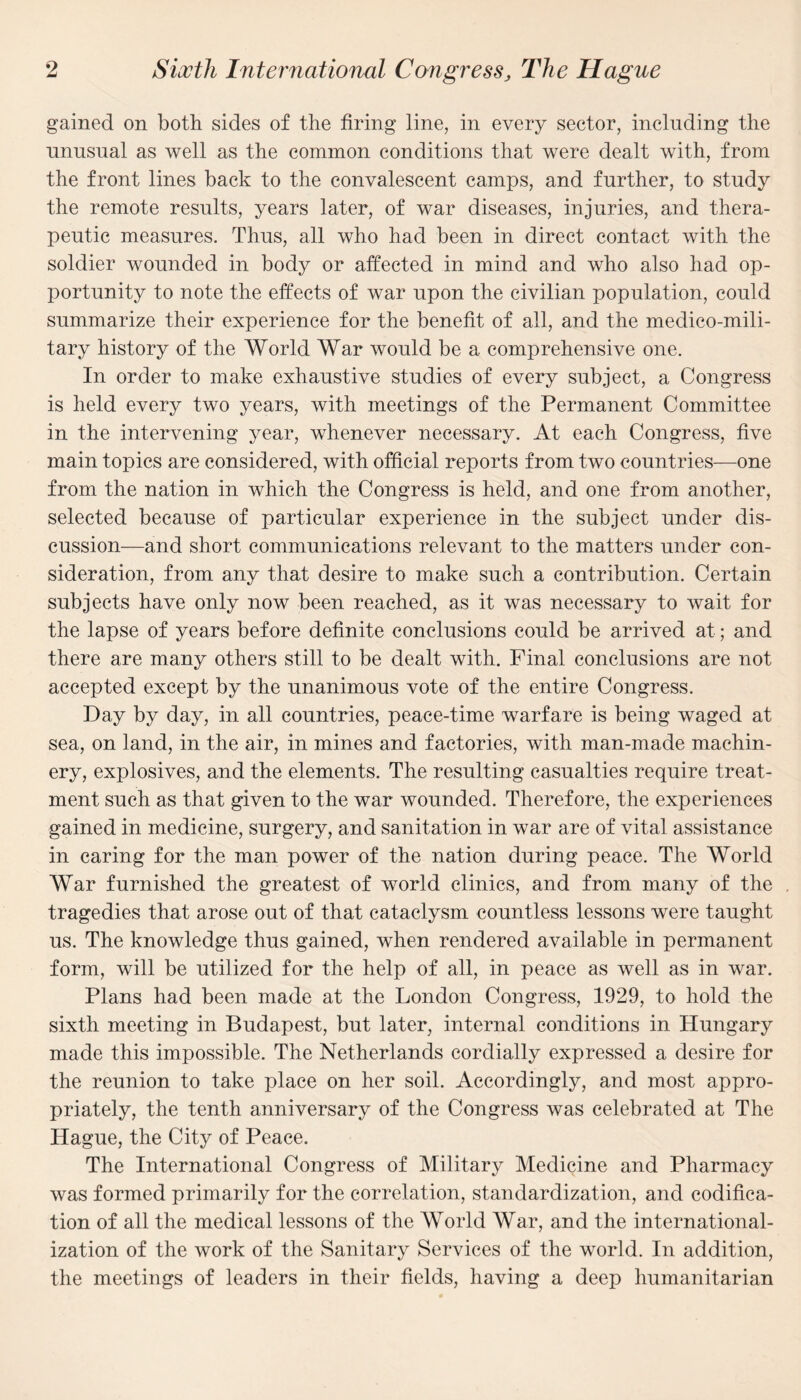 gained on both sides of the firing line, in every sector, including the unusual as well as the common conditions that were dealt with, from the front lines back to the convalescent camps, and further, to study the remote results, years later, of war diseases, injuries, and thera¬ peutic measures. Thus, all who had been in direct contact with the soldier wounded in body or affected in mind and who also had op¬ portunity to note the effects of war upon the civilian population, could summarize their experience for the benefit of all, and the medico-mili¬ tary history of the World War would be a comprehensive one. In order to make exhaustive studies of every subject, a Congress is held every two years, with meetings of the Permanent Committee in the intervening year, whenever necessary. At each Congress, five main topics are considered, with official reports from two countries—one from the nation in which the Congress is held, and one from another, selected because of particular experience in the subject under dis¬ cussion—and short communications relevant to the matters under con¬ sideration, from any that desire to make such a contribution. Certain subjects have only now been reached, as it was necessary to wait for the lapse of years before definite conclusions could be arrived at; and there are many others still to be dealt with. Final conclusions are not accepted except by the unanimous vote of the entire Congress. Day by day, in all countries, peace-time warfare is being waged at sea, on land, in the air, in mines and factories, with man-made machin¬ ery, explosives, and the elements. The resulting casualties require treat¬ ment such as that given to the war wounded. Therefore, the experiences gained in medicine, surgery, and sanitation in war are of vital assistance in caring for the man power of the nation during peace. The World War furnished the greatest of world clinics, and from many of the tragedies that arose out of that cataclysm countless lessons were taught us. The knowledge thus gained, when rendered available in permanent form, will be utilized for the help of all, in peace as well as in war. Plans had been made at the London Congress, 1929, to hold the sixth meeting in Budapest, but later, internal conditions in Hungary made this impossible. The Netherlands cordially expressed a desire for the reunion to take place on her soil. Accordingly, and most appro¬ priately, the tenth anniversary of the Congress was celebrated at The Hague, the City of Peace. The International Congress of Military Medicine and Pharmacy was formed primarily for the correlation, standardization, and codifica¬ tion of all the medical lessons of the World War, and the international¬ ization of the work of the Sanitary Services of the world. In addition, the meetings of leaders in their fields, having a deep humanitarian