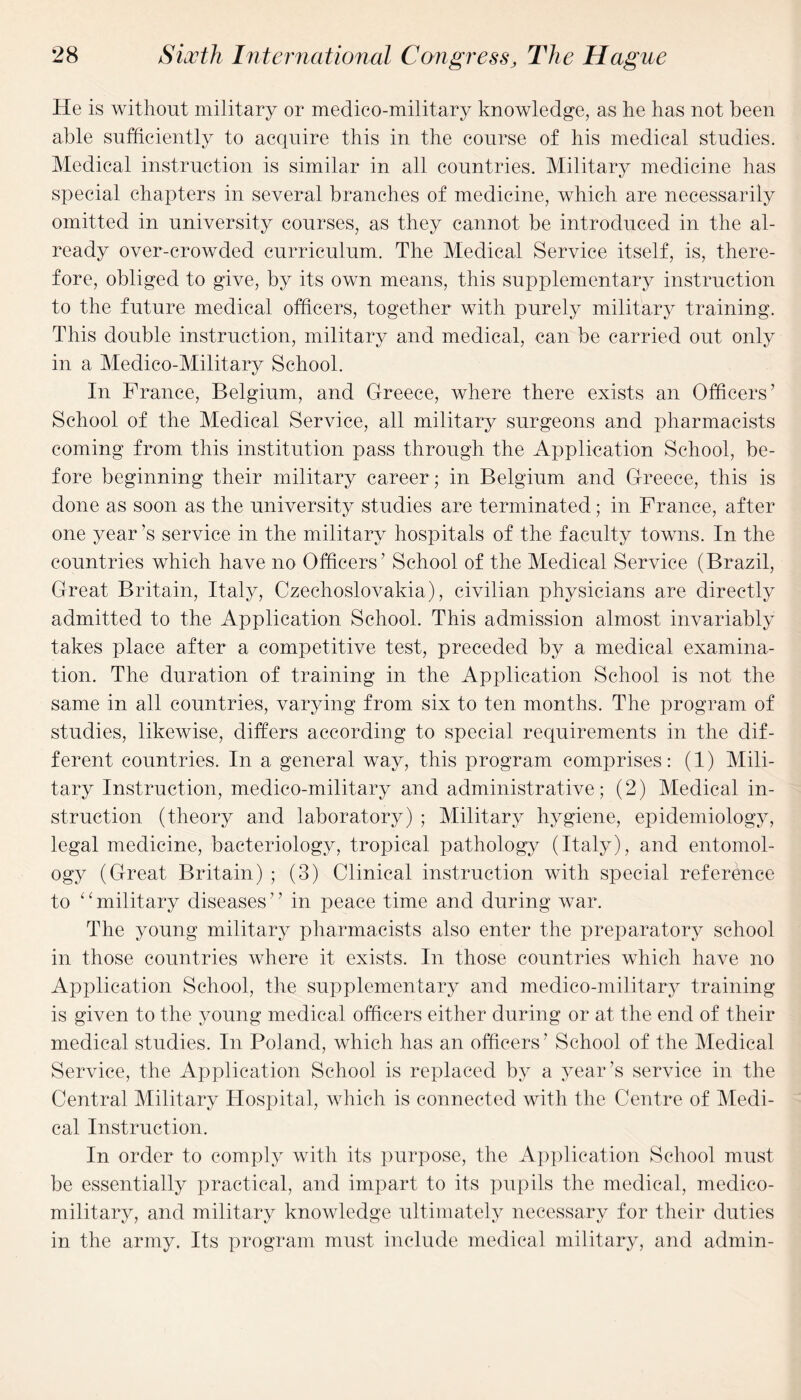 He is without military or medico-military knowledge, as he has not been able sufficiently to acquire this in the course of his medical studies. Medical instruction is similar in all countries. Military medicine has special chapters in several branches of medicine, which are necessarily omitted in university courses, as they cannot be introduced in the al¬ ready over-crowded curriculum. The Medical Service itself, is, there¬ fore, obliged to give, by its own means, this supplementary instruction to the future medical officers, together with purely military training. This double instruction, military and medical, can be carried out only in a Medico-Military School. In France, Belgium, and Greece, where there exists an Officers’ School of the Medical Service, all military surgeons and pharmacists coming from this institution pass through the Application School, be¬ fore beginning their military career; in Belgium and Greece, this is done as soon as the university studies are terminated; in France, after one year’s service in the military hospitals of the faculty towns. In the countries which have no Officers’ School of the Medical Service (Brazil, Great Britain, Italy, Czechoslovakia), civilian physicians are directly admitted to the Application School. This admission almost invariably takes place after a competitive test, preceded by a medical examina¬ tion. The duration of training in the Application School is not the same in all countries, varying from six to ten months. The program of studies, likewise, differs according to special requirements in the dif¬ ferent countries. In a general way, this program comprises: (1) Mili¬ tary Instruction, medico-military and administrative; (2) Medical in¬ struction (theory and laboratory) ; Military hygiene, epidemiology, legal medicine, bacteriology, tropical pathology (Italy), and entomol¬ ogy (Great Britain) ; (3) Clinical instruction with special reference to “military diseases” in peace time and during war. The young military pharmacists also enter the preparatory school in those countries where it exists. In those countries which have no Application School, the supplementary and medico-military training is given to the young medical officers either during or at the end of their medical studies. In Poland, which has an officers’ School of the Medical Service, the Application School is replaced by a year’s service in the Central Military Hospital, which is connected with the Centre of Medi¬ cal Instruction. In order to comply with its purpose, the Application School must be essentially practical, and impart to its pupils the medical, medico- military, and military knowledge ultimately necessary for their duties in the army. Its program must include medical military, and admin-