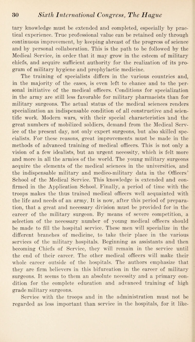 tary knowledge must be extended and completed, especially by prac¬ tical experience. True professional value can be retained only through continuous improvement, by keeping abreast of the progress of science and by personal collaboration. This is the path to be followed by the Medical Service, in order that it may grow in the esteem of military chiefs, and acquire sufficient authority for the realization of its pro¬ gram of military hygiene and prophylactic medicine. The training of specialists differs in the various countries and, in the majority of the cases, is even left to chance and to the per¬ sonal initiative of the medical officers. Conditions for specialization in the army are still less favorable for military pharmacists than for military surgeons. The actual status of the medical sciences renders specialization an indispensable condition of all constructive and scien¬ tific work. Modern wars, with their special characteristics and the great numbers of mobilized soldiers, demand from the Medical Serv¬ ice of the present day, not only expert surgeons, but also skilled spe¬ cialists. For these reasons, great improvements must be made in the methods of advanced training of medical officers. This is not only a vision of a few idealists, but an urgent necessity, which is felt more and more in all the armies of the world. The young military surgeons acquire the elements of the medical sciences in the universities, and the indispensable military and medico-military data in the Officers’ School of the Medical Service. This knowledge is extended and con¬ firmed in the Application School. Finally, a period of time with the troops makes the thus trained medical officers well acquainted with the life and needs of an army. It is now, after this period of prepara¬ tion, that a great and necessary division must be provided for in the career of the military surgeon. By means of severe competition, a selection of the necessary number of young medical officers should be made to fill the hospital service. These men will specialize in the different branches of medicine, to take their place in the various services of the military hospitals. Beginning as assistants and then becoming Chiefs of Service, they will remain in the service until the end of their career. The other medical officers will make their whole career outside of the hospitals. The authors emphasize that they are firm believers in this bifurcation in the career of military surgeons. It seems to them an absolute necessity and a primary con¬ dition for the complete education and advanced training of high grade military surgeons. Service with the troops and in the administration must not be regarded as less important than service in the hospitals, for it like-