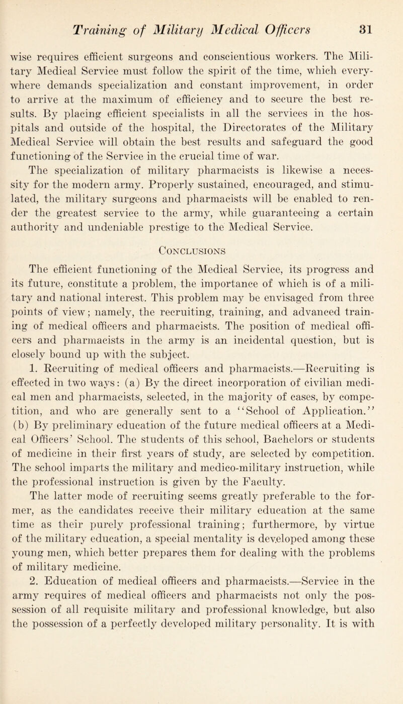 wise requires efficient surgeons and conscientious workers. The Mili¬ tary Medical Service must follow the spirit of the time, which every¬ where demands specialization and constant improvement, in order to arrive at the maximum of efficiency and to secure the best re¬ sults. By placing efficient specialists in all the services in the hos¬ pitals and outside of the hospital, the Directorates of the Military Medical Service will obtain the best results and safeguard the good functioning of the Service in the crucial time of war. The specialization of military pharmacists is likewise a neces¬ sity for the modern army. Properly sustained, encouraged, and stimu¬ lated, the military surgeons and pharmacists will be enabled to ren¬ der the greatest service to the army, while guaranteeing a certain authority and undeniable prestige to the Medical Service. Conclusions The efficient functioning of the Medical Service, its progress and its future, constitute a problem, the importance of which is of a mili¬ tary and national interest. This problem may be envisaged from three points of view; namely, the recruiting, training, and advanced train¬ ing of medical officers and pharmacists. The position of medical offi¬ cers and pharmacists in the army is an incidental question, but is closely bound up with the subject. 1. Recruiting of medical officers and pharmacists.—Recruiting is effected in two ways: (a) By the direct incorporation of civilian medi¬ cal men and pharmacists, selected, in the majority of cases, by compe¬ tition, and who are generally sent to a “School of Application.” (b) By preliminary education of the future medical officers at a Medi¬ cal Officers’ School. The students of this school, Bachelors or students of medicine in their first years of study, are selected by competition. The school imparts the military and medico-military instruction, while the professional instruction is given by the Faculty. The latter mode of recruiting seems greatly preferable to the for¬ mer, as the candidates receive their military education at the same time as their purely professional training; furthermore, by virtue of the military education, a special mentality is developed among these young men, which better prepares them for dealing with the problems of military medicine. 2. Education of medical officers and pharmacists.—Service in the army requires of medical officers and pharmacists not only the pos¬ session of all requisite military and professional knowledge, but also the possession of a perfectly developed military personality. It is with