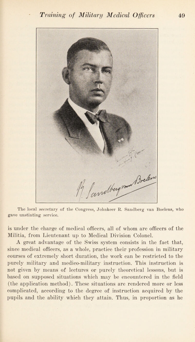 The local secretary of the Congress, Johnkeer R. Sandberg van Boelens, who gave unstinting service. is under the charge of medical officers, all of whom are officers of the Militia, from Lieutenant up to Medical Division Colonel. A great advantage of the Swiss system consists in the fact that, since medical officers, as a whole, practice their profession in military courses of extremely short duration, the work can be restricted to the purely military and medico-military instruction. This instruction is not given by means of lectures or purely theoretical lessons, but is based on supposed situations which may be encountered in the field (the application method). These situations are rendered more or less complicated, according to the degree of instruction acquired by the pupils and the ability which they attain. Thus, in proportion as he