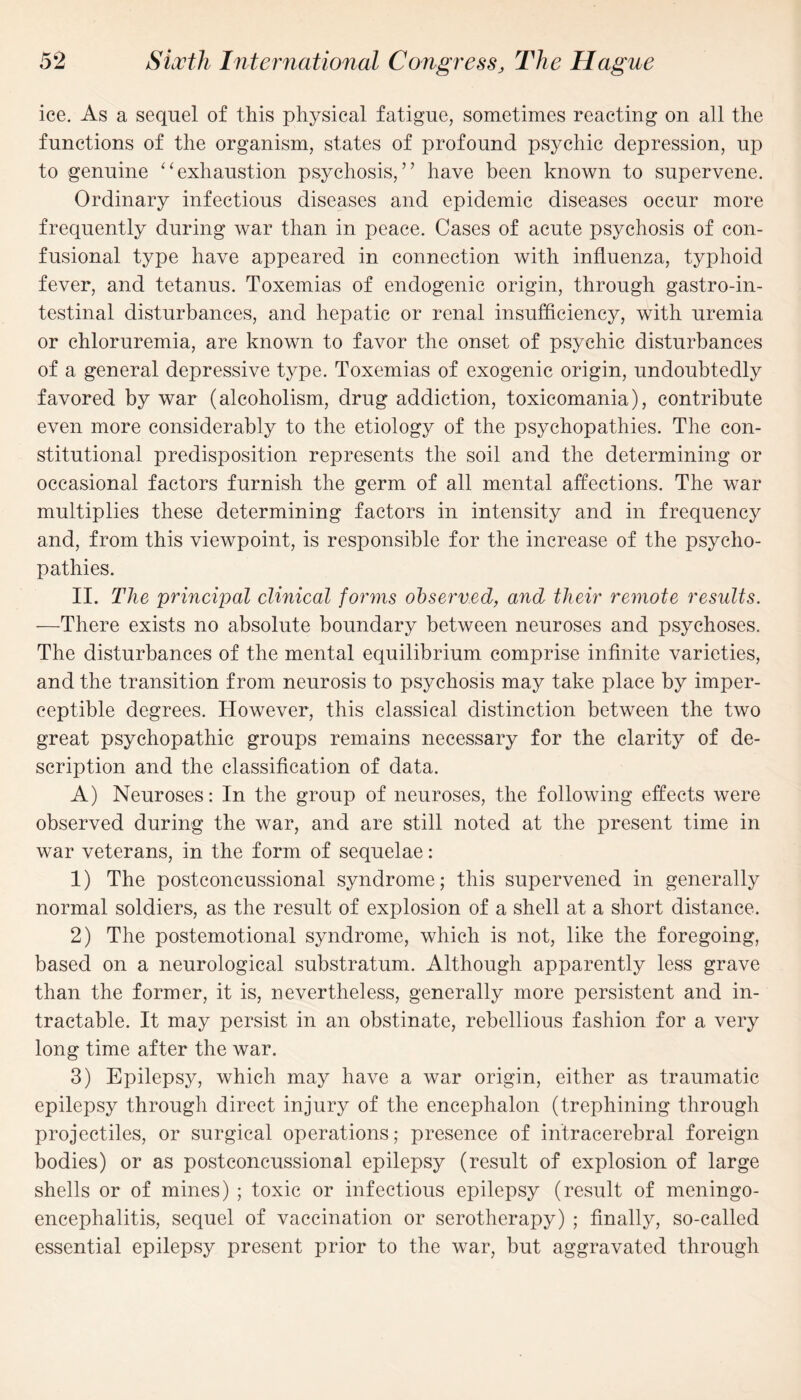 ice. As a sequel of this physical fatigue, sometimes reacting on all the functions of the organism, states of profound psychic depression, up to genuine “exhaustion psychosis,” have been known to supervene. Ordinary infectious diseases and epidemic diseases occur more frequently during war than in peace. Cases of acute psychosis of con- fusional type have appeared in connection with influenza, typhoid fever, and tetanus. Toxemias of endogenic origin, through gastroin¬ testinal disturbances, and hepatic or renal insufficiency, with uremia or chloruremia, are known to favor the onset of psychic disturbances of a general depressive type. Toxemias of exogenic origin, undoubtedly favored by war (alcoholism, drug addiction, toxicomania), contribute even more considerably to the etiology of the psychopathies. The con¬ stitutional predisposition represents the soil and the determining or occasional factors furnish the germ of all mental affections. The war multiplies these determining factors in intensity and in frequency and, from this viewpoint, is responsible for the increase of the psycho¬ pathies. II. The principal clinical forms observed, and their remote results. —There exists no absolute boundary between neuroses and psychoses. The disturbances of the mental equilibrium comprise infinite varieties, and the transition from neurosis to psychosis may take place by imper¬ ceptible degrees. However, this classical distinction between the two great psychopathic groups remains necessary for the clarity of de¬ scription and the classification of data. A) Neuroses: In the group of neuroses, the following effects were observed during the war, and are still noted at the present time in war veterans, in the form of sequelae: 1) The postconcussional syndrome; this supervened in generally normal soldiers, as the result of explosion of a shell at a short distance. 2) The postemotional syndrome, which is not, like the foregoing, based on a neurological substratum. Although apparently less grave than the former, it is, nevertheless, generally more persistent and in¬ tractable. It may persist in an obstinate, rebellious fashion for a very long time after the war. 3) Epilepsy, which may have a war origin, either as traumatic epilepsy through direct injury of the encephalon (trephining through projectiles, or surgical operations; presence of intracerebral foreign bodies) or as postconcussional epilepsy (result of explosion of large shells or of mines) ; toxic or infectious epilepsy (result of meningo¬ encephalitis, sequel of vaccination or serotherapy) ; finally, so-called essential epilepsy present prior to the war, but aggravated through