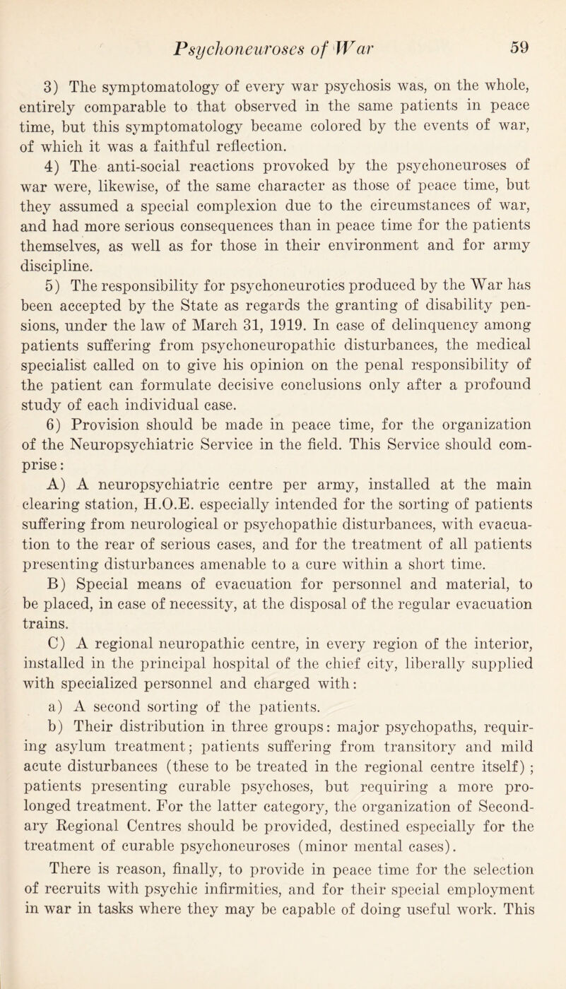 3) The symptomatology of every war psychosis was, on the whole, entirely comparable to that observed in the same patients in peace time, but this symptomatology became colored by the events of war, of which it was a faithful reflection. 4) The anti-social reactions provoked by the psychoneuroses of war were, likewise, of the same character as those of peace time, but they assumed a special complexion due to the circumstances of war, and had more serious consequences than in peace time for the patients themselves, as well as for those in their environment and for army discipline. 5) The responsibility for psychoneurotics produced by the War has been accepted by the State as regards the granting of disability pen¬ sions, under the law of March 31, 1919. In case of delinquency among patients suffering from psychoneuropathic disturbances, the medical specialist called on to give his opinion on the penal responsibility of the patient can formulate decisive conclusions only after a profound study of each individual case. 6) Provision should be made in peace time, for the organization of the Neuropsychiatric Service in the field. This Service should com¬ prise : A) A neuropsychiatric centre per army, installed at the main clearing station, H.O.E. especially intended for the sorting of patients suffering from neurological or psychopathic disturbances, with evacua¬ tion to the rear of serious cases, and for the treatment of all patients presenting disturbances amenable to a cure within a short time. B) Special means of evacuation for personnel and material, to be placed, in case of necessity, at the disposal of the regular evacuation trains. C) A regional neuropathic centre, in every region of the interior, installed in the principal hospital of the chief city, liberally supplied with specialized personnel and charged with: a) A second sorting of the patients. b) Their distribution in three groups: major psychopaths, requir¬ ing asylum treatment; patients suffering from transitory and mild acute disturbances (these to be treated in the regional centre itself) ; patients presenting curable psychoses, but requiring a more pro¬ longed treatment. For the latter category, the organization of Second¬ ary Regional Centres should be provided, destined especially for the treatment of curable psychoneuroses (minor mental cases). There is reason, finally, to provide in peace time for the selection of recruits with psychic infirmities, and for their special employment in war in tasks where they may be capable of doing useful work. This