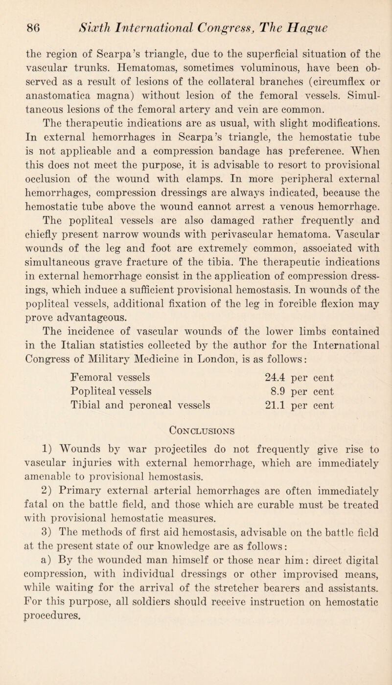 the region of Scarpa’s triangle, due to the superficial situation of the vascular trunks. Hematomas, sometimes voluminous, have been ob¬ served as a result of lesions of the collateral branches (circumflex or anastomatica magna) without lesion of the femoral vessels. Simul¬ taneous lesions of the femoral artery and vein are common. The therapeutic indications are as usual, with slight modifications. In external hemorrhages in Scarpa’s triangle, the hemostatic tube is not applicable and a compression bandage has preference. When this does not meet the purpose, it is advisable to resort to provisional occlusion of the wound with clamps. In more peripheral external hemorrhages, compression dressings are always indicated, because the hemostatic tube above the wound cannot arrest a venous hemorrhage. The popliteal vessels are also damaged rather frequently and chiefly present narrow wounds with perivascular hematoma. Vascular wounds of the leg and foot are extremely common, associated with simultaneous grave fracture of the tibia. The therapeutic indications in external hemorrhage consist in the application of compression dress¬ ings, which induce a sufficient provisional hemostasis. In wounds of the popliteal vessels, additional fixation of the leg in forcible flexion may prove advantageous. The incidence of vascular wounds of the lower limbs contained in the Italian statistics collected by the author for the International Congress of Military Medicine in London, is as follows: Femoral vessels Popliteal vessels Tibial and peroneal vessels 24.4 per cent 8.9 per cent 21.1 per cent Conclusions 1) Wounds by war projectiles do not frequently give rise to vascular injuries with external hemorrhage, which are immediately amenable to provisional hemostasis. 2) Primary external arterial hemorrhages are often immediately fatal on the battle field, and those which are curable must be treated with provisional hemostatic measures. 3) The methods of first aid hemostasis, advisable on the battle field at the present state of our knowledge are as follows: a) By the wounded man himself or those near him: direct digital compression, with individual dressings or other improvised means, while waiting for the arrival of the stretcher bearers and assistants. For this purpose, all soldiers should receive instruction on hemostatic procedures.