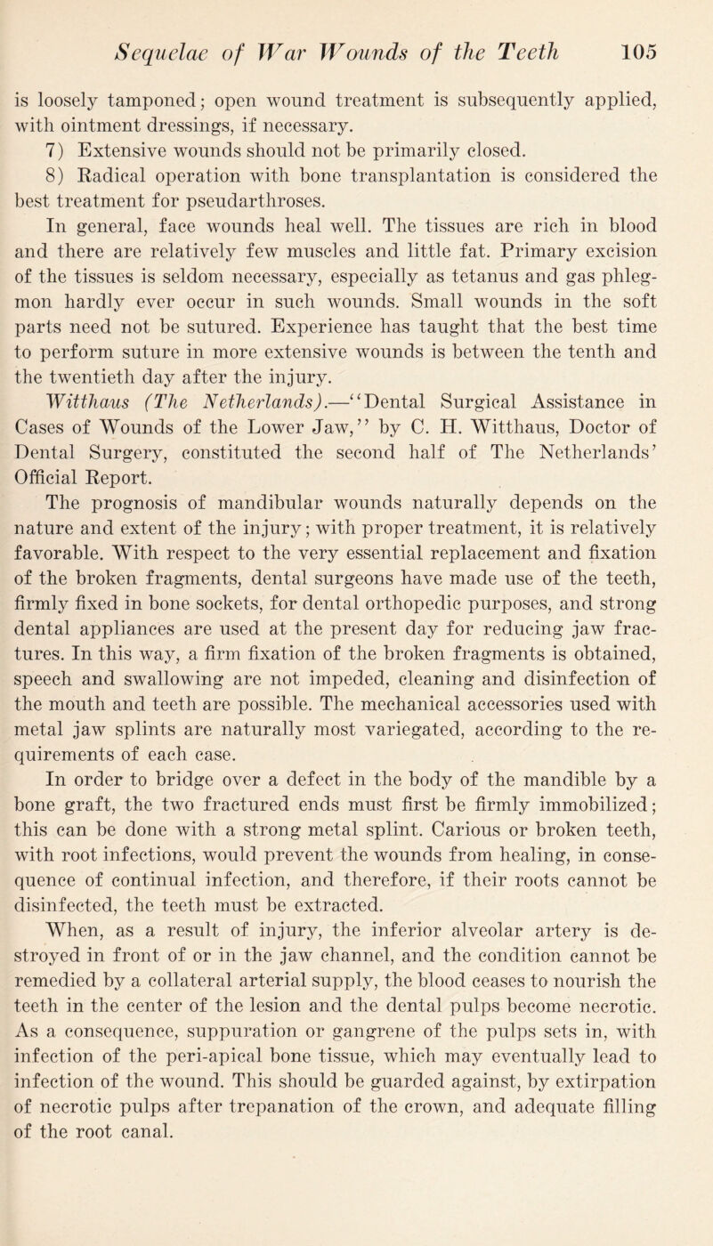 is loosely tamponed; open wound treatment is subsequently applied, with ointment dressings, if necessary. 7) Extensive wounds should not be primarily closed. 8) Radical operation with bone transplantation is considered the best treatment for pseudarthroses. In general, face wounds heal well. The tissues are rich in blood and there are relatively few muscles and little fat. Primary excision of the tissues is seldom necessary, especially as tetanus and gas phleg¬ mon hardly ever occur in such wounds. Small wounds in the soft parts need not be sutured. Experience has taught that the best time to perform suture in more extensive wounds is between the tenth and the twentieth day after the injury. Witthaus (The Netherlands).—“Dental Surgical Assistance in Cases of Wounds of the Lower Jaw,” by C. H. Witthaus, Doctor of Dental Surgery, constituted the second half of The Netherlands’ Official Report. The prognosis of mandibular wounds naturally depends on the nature and extent of the injury; with proper treatment, it is relatively favorable. With respect to the very essential replacement and fixation of the broken fragments, dental surgeons have made use of the teeth, firmly fixed in bone sockets, for dental orthopedic purposes, and strong dental appliances are used at the present day for reducing jaw frac¬ tures. In this way, a firm fixation of the broken fragments is obtained, speech and swallowing are not impeded, cleaning and disinfection of the mouth and teeth are possible. The mechanical accessories used with metal jaw splints are naturally most variegated, according to the re¬ quirements of each case. In order to bridge over a defect in the body of the mandible by a bone graft, the two fractured ends must first be firmly immobilized; this can be done with a strong metal splint. Carious or broken teeth, with root infections, would prevent the wounds from healing, in conse¬ quence of continual infection, and therefore, if their roots cannot be disinfected, the teeth must be extracted. When, as a result of injury, the inferior alveolar artery is de¬ stroyed in front of or in the jaw channel, and the condition cannot be remedied by a collateral arterial supply, the blood ceases to nourish the teeth in the center of the lesion and the dental pulps become necrotic. As a consequence, suppuration or gangrene of the pulps sets in, with infection of the peri-apical bone tissue, which may eventually lead to infection of the wound. This should be guarded against, by extirpation of necrotic pulps after trepanation of the crown, and adequate filling of the root canal.