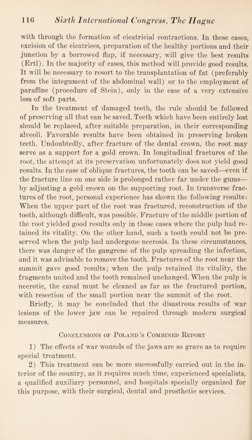 with through the formation of cicatricial contractions. In these cases, excision of the cicatrices, preparation of the healthy portions and their junction by a borrowed flap, if necessary, will give the best results (Ertl). In the majority of cases, this method will provide good results. It will be necessary to resort to the transplantation of fat (preferably from the integument of the abdominal wall) or to the employment of paraffine (procedure of Stein), only in the case of a very extensive loss of soft parts. In the treatment of damaged teeth, the rule should be followed of preserving all that can be saved. Teeth which have been entirely lost should be replaced, after suitable preparation, in their corresponding alveoli. Favorable results have been obtained in preserving broken teeth. Undoubtedly, after fracture of the dental crown, the root may serve as a support for a gold crown. In longitudinal fractures of the root, the attempt at its preservation unfortunately does not yield good results. In the case of oblique fractures, the tooth can be saved—even if the fracture line on one side is prolonged rather far under the gums— by adjusting a gold crown on the supporting root. In transverse frac¬ tures of the root, personal experience has shown the following results: When the upper part of the root was fractured, reconstruction of the tooth, although difficult, was possible. Fracture of the middle portion of the root yielded good results only in those cases where the pulp had re¬ tained its vitality. On the other hand, such a tooth could not be pre¬ served when the pulp had undergone necrosis. In these circumstances, there was danger of the gangrene of the pulp spreading the infection, and it was advisable to remove the tooth. Fractures of the root near the summit gave good results; when the pulp retained its vitality, the fragments united and the tooth remained unchanged. When the pulp is necrotic, the canal must be cleaned as far as the fractured portion, with resection of the small portion near the summit of the root. Briefly, it may be concluded that the disastrous results of war lesions of the lower jaw can be repaired through modern surgical measures. Conclusions of Poland’s Combined Report 1) The effects of war wounds of the jaws are so grave as to require special treatment. 2) This treatment can be more successfully carried out in the in¬ terior of the country, as it requires much time, experienced specialists, a qualified auxiliary personnel, and hospitals specially organized for this purpose, with their surgical, dental and prosthetic services.