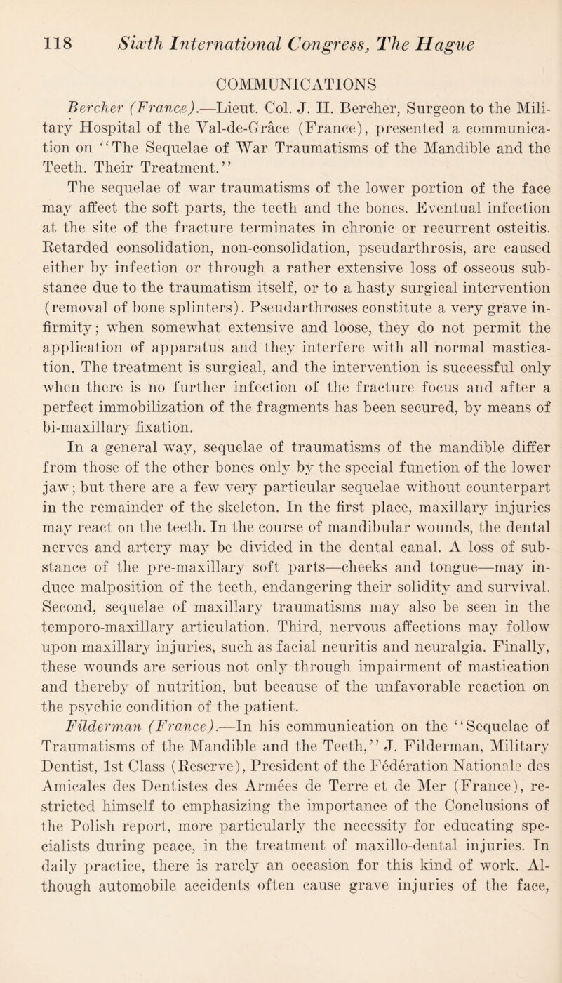 COMMUNICATIONS Bercher (France).—Lieut. Col. J. H. Bercher, Surgeon to the Mili¬ tary Hospital of the Val-de-Grace (France), presented a communica¬ tion on “The Sequelae of War Traumatisms of the Mandible and the Teeth. Their Treatment.” The sequelae of war traumatisms of the lower portion of the face may affect the soft parts, the teeth and the hones. Eventual infection at the site of the fracture terminates in chronic or recurrent osteitis. Retarded consolidation, non-consolidation, pseudarthrosis, are caused either by infection or through a rather extensive loss of osseous sub¬ stance due to the traumatism itself, or to a hasty surgical intervention (removal of bone splinters). Pseudarthroses constitute a very grave in¬ firmity ; when somewhat extensive and loose, they do not permit the application of apparatus and they interfere with all normal mastica¬ tion. The treatment is surgical, and the intervention is successful only when there is no further infection of the fracture focus and after a perfect immobilization of the fragments has been secured, by means of bi-maxillary fixation. In a general way, sequelae of traumatisms of the mandible differ from those of the other bones only by the special function of the lower jaw; but there are a few very particular sequelae without counterpart in the remainder of the skeleton. In the first place, maxillary injuries may react on the teeth. In the course of mandibular wounds, the dental nerves and artery may be divided in the dental canal. A loss of sub¬ stance of the pre-maxillary soft parts—cheeks and tongue—may in¬ duce malposition of the teeth, endangering their solidity and survival. Second, sequelae of maxillary traumatisms may also be seen in the temporo-maxillary articulation. Third, nervous affections may follow upon maxillary injuries, such as facial neuritis and neuralgia. Finally, these wounds are serious not only through impairment of mastication and thereby of nutrition, but because of the unfavorable reaction on the psychic condition of the patient. Filderman (France).—In his communication on the “Sequelae of Traumatisms of the Mandible and the Teeth,” J. Filderman, Military Dentist, 1st Class (Reserve), President of the Federation Nationale des Amicales des Dentistes des Armees de Terre et de Mer (France), re¬ stricted himself to emphasizing the importance of the Conclusions of the Polish report, more particularly the necessity for educating spe¬ cialists during peace, in the treatment of maxillo-dental injuries. In daily practice, there is rarely an occasion for this kind of work. Al¬ though automobile accidents often cause grave injuries of the face,