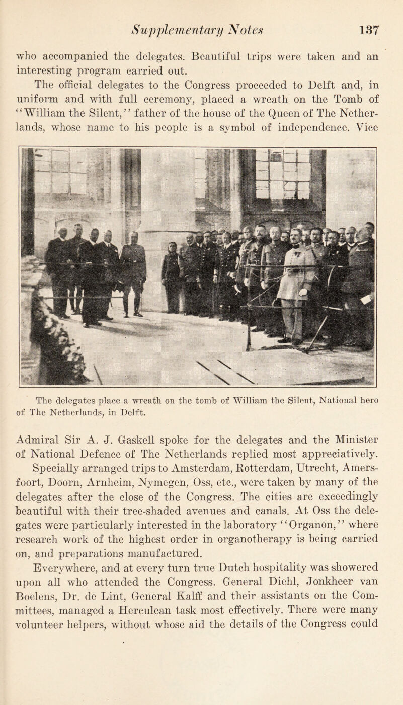 who accompanied the delegates. Beautiful trips were taken and an interesting program carried out. The official delegates to the Congress proceeded to Delft and, in uniform and with full ceremony, placed a wreath on the Tomb of “William the Silent,” father of the house of the Queen of The Nether¬ lands, whose name to his people is a symbol of independence. Vice The delegates place a wreath on the tomb of William the Silent, National hero of The Netherlands, in Delft. Admiral Sir A. J. Gaskell spoke for the delegates and the Minister of National Defence of The Netherlands replied most appreciatively. Specially arranged trips to Amsterdam, Rotterdam, Utrecht, Amers- foort, Doom, Arnheim, Nymegen, Oss, etc., were taken by many of the delegates after the close of the Congress. The cities are exceedingly beautiful with their tree-shaded avenues and canals. At Oss the dele¬ gates were particularly interested in the laboratory ‘1 Organon, ’ ’ where research work of the highest order in organotherapy is being carried on, and preparations manufactured. Everywhere, and at every turn true Dutch hospitality was showered upon all who attended the Congress. General Diehl, Jonkheer van Boelens, Dr. de Lint, General Kalff and their assistants on the Com¬ mittees, managed a Herculean task most effectively. There were many volunteer helpers, without whose aid the details of the Congress could