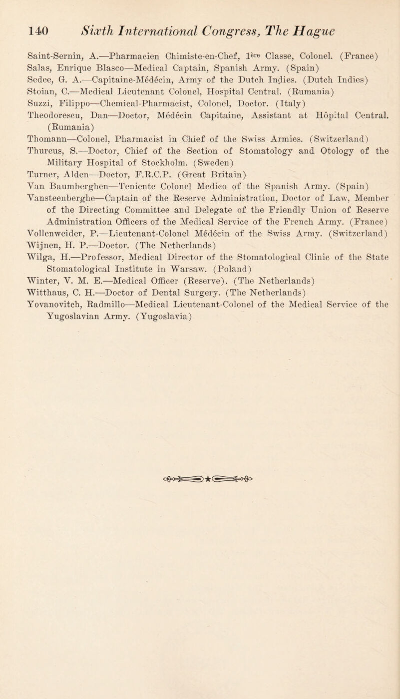 Saint-Sernin, A.—Pharmacien Chimiste-en-Chef, l&w Classe, Colonel. (France) Salas, Enrique Blasco—Medical Captain, Spanish Army. (Spain) Sedee, G. A.—Capitaine-Medecin, Army of the Dutch Indies. (Dutch Indies) Stoian, C.—Medical Lieutenant Colonel, Hospital Central. (Rumania) Suzzi, Filippo—Chemical-Pharmacist, Colonel, Doctor. (Italy) Theodorescu, Dan—Doctor, Medecin Capitaine, Assistant at Hopital Central. (Rumania) Thomann—Colonel, Pharmacist in Chief of the Swiss Armies. (Switzerland) Thureus, S.—Doctor, Chief of the Section of Stomatology and Otology of the Military Hospital of Stockholm. (Sweden) Turner, Alden—Doctor, F.R.C.P. (Great Britain) Van Baumberghen—Teniente Colonel Medico of the Spanish Army. (Spain) Yansteenberghe—Captain of the Reserve Administration, Doctor of Law, Member of the Directing Committee and Delegate of the Friendly Union of Reserve Administration Officers of the Medical Service of the French Army. (France) Yollenweider, P.—Lieutenant-Colonel Medecin of the Swiss Army. (Switzerland) Wijnen, H. P.—Doctor. (The Netherlands) Wilga, H.—Professor, Medical Director of the Stomatological Clinic of the State Stomatological Institute in Warsaw. (Poland) Winter, V. M. E.—Medical Officer (Reserve). (The Netherlands) Witthaus, C. H.—Doctor of Dental Surgery. (The Netherlands) Yovanovitch, Radmillo—Medical Lieutenant-Colonel of the Medical Service of the Yugoslavian Army. (Yugoslavia)