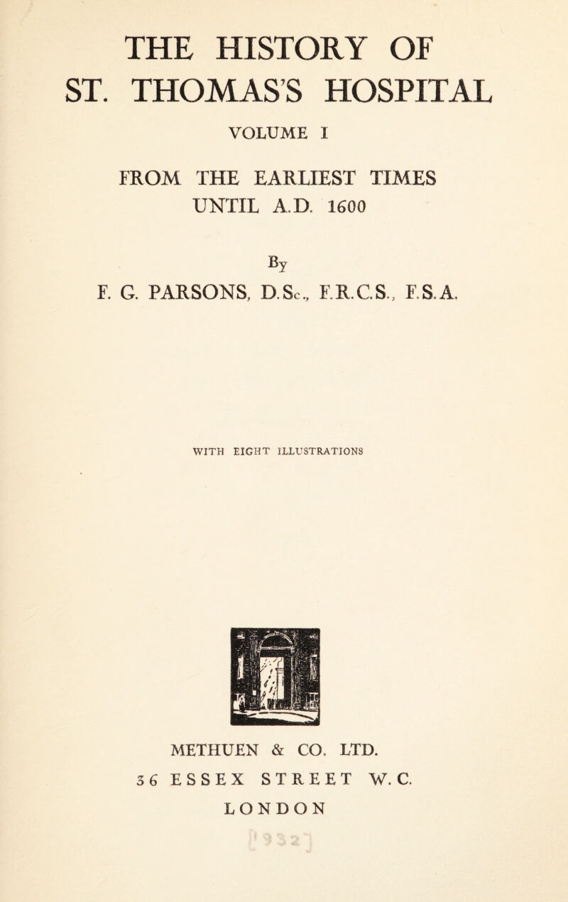 THE HISTORY OF ST. THOMAS’S HOSPITAL VOLUME I FROM THE EARLIEST TIMES UNTIL A.D. 1600 % F. G. PARSONS, D.Sc, F.R.C.S., F.S.A. WITH EIGHT ILLUSTRATIONS METHUEN & CO. LTD. 36 ESSEX STREET W. C. LONDON