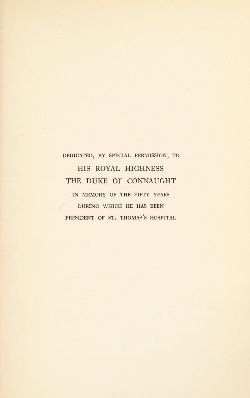 DEDICATED, BY SPECIAL PERMISSION, TO HIS ROYAL HIGHNESS THE DUKE OF CONNAUGHT IN MEMORY OF THE FIFTY YEARS DURING WHICH HE HAS BEEN PRESIDENT OF ST. THOMAS’S HOSPITAL