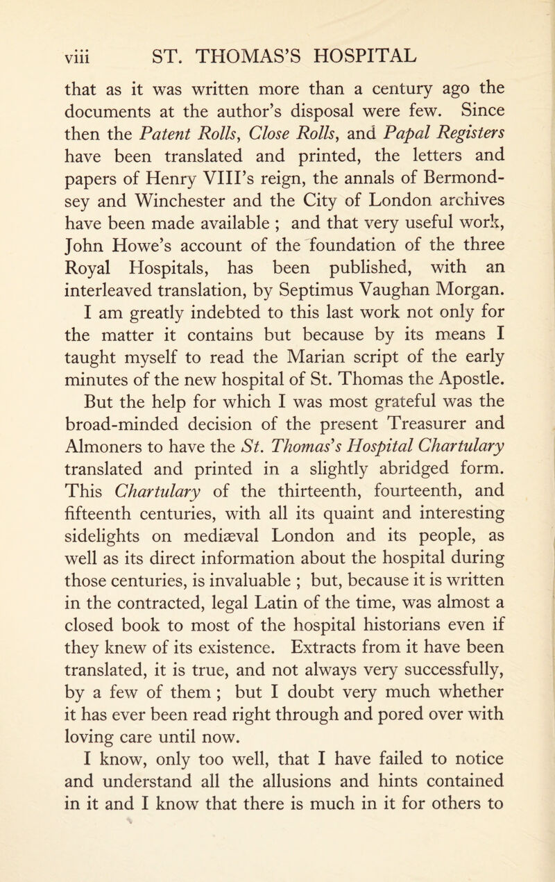 that as it was written more than a century ago the documents at the author’s disposal were few. Since then the Patent Rolls, Close Rolls, and Papal Registers have been translated and printed, the letters and papers of Henry VIII’s reign, the annals of Bermond¬ sey and Winchester and the City of London archives have been made available ; and that very useful work, John Howe’s account of the foundation of the three Royal Hospitals, has been published, with an interleaved translation, by Septimus Vaughan Morgan. I am greatly indebted to this last work not only for the matter it contains but because by its means I taught myself to read the Marian script of the early minutes of the new hospital of St. Thomas the Apostle. But the help for which I was most grateful was the broad-minded decision of the present Treasurer and Almoners to have the St. Thomas's Hospital Chartulary translated and printed in a slightly abridged form. This Chartulary of the thirteenth, fourteenth, and fifteenth centuries, with all its quaint and interesting sidelights on mediaeval London and its people, as well as its direct information about the hospital during those centuries, is invaluable ; but, because it is written in the contracted, legal Latin of the time, was almost a closed book to most of the hospital historians even if they knew of its existence. Extracts from it have been translated, it is true, and not always very successfully, by a few of them ; but I doubt very much whether it has ever been read right through and pored over with loving care until now. I know, only too well, that I have failed to notice and understand all the allusions and hints contained in it and I know that there is much in it for others to