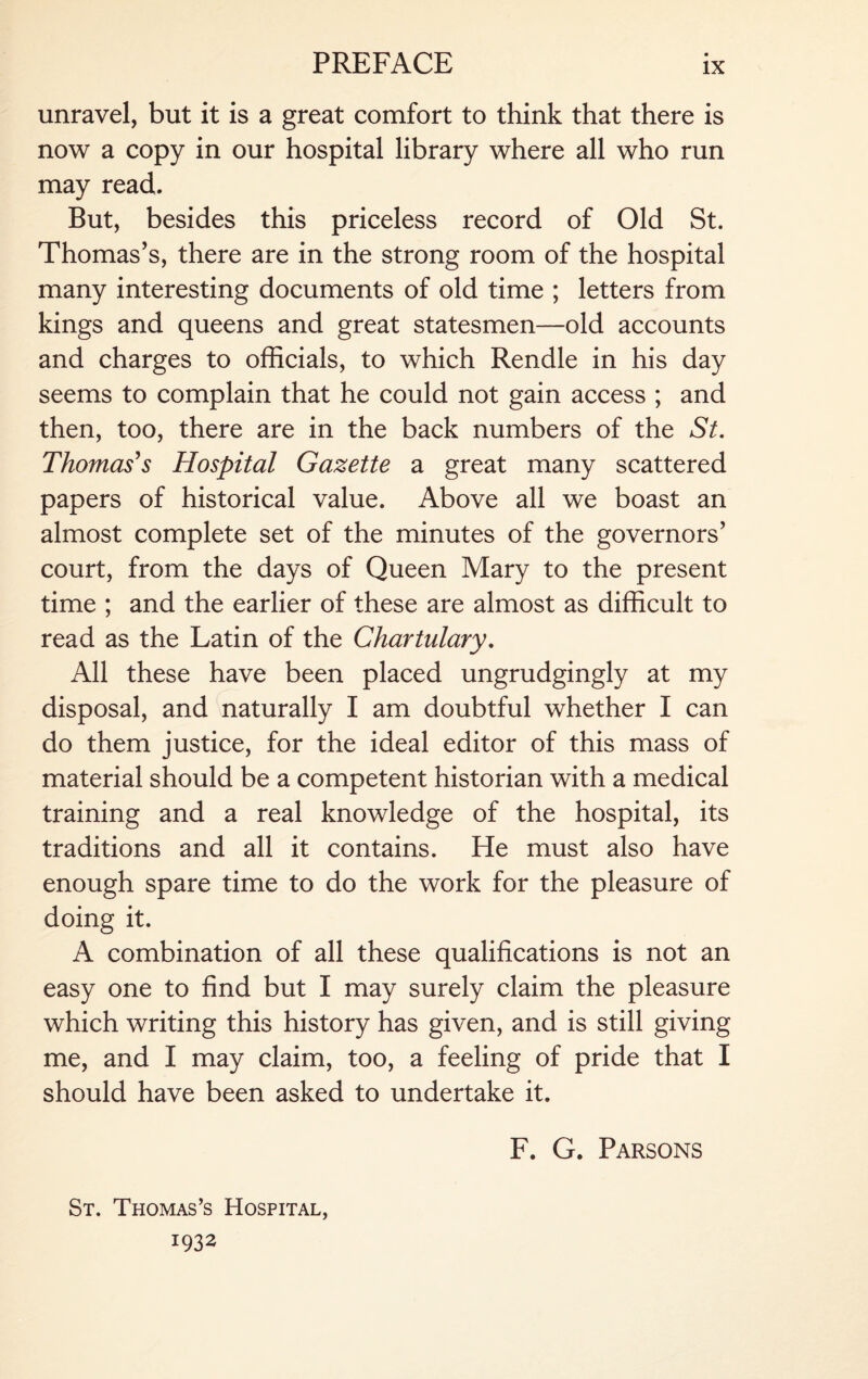 unravel, but it is a great comfort to think that there is now a copy in our hospital library where all who run may read. But, besides this priceless record of Old St. Thomas’s, there are in the strong room of the hospital many interesting documents of old time ; letters from kings and queens and great statesmen—old accounts and charges to officials, to which Rendle in his day seems to complain that he could not gain access ; and then, too, there are in the back numbers of the St. Thomas's Hospital Gazette a great many scattered papers of historical value. Above all we boast an almost complete set of the minutes of the governors’ court, from the days of Queen Mary to the present time ; and the earlier of these are almost as difficult to read as the Latin of the Chartulary. All these have been placed ungrudgingly at my disposal, and naturally I am doubtful whether I can do them justice, for the ideal editor of this mass of material should be a competent historian with a medical training and a real knowledge of the hospital, its traditions and all it contains. He must also have enough spare time to do the work for the pleasure of doing it. A combination of all these qualifications is not an easy one to find but I may surely claim the pleasure which writing this history has given, and is still giving me, and I may claim, too, a feeling of pride that I should have been asked to undertake it. St. Thomas’s Hospital, 1932 F. G. Parsons