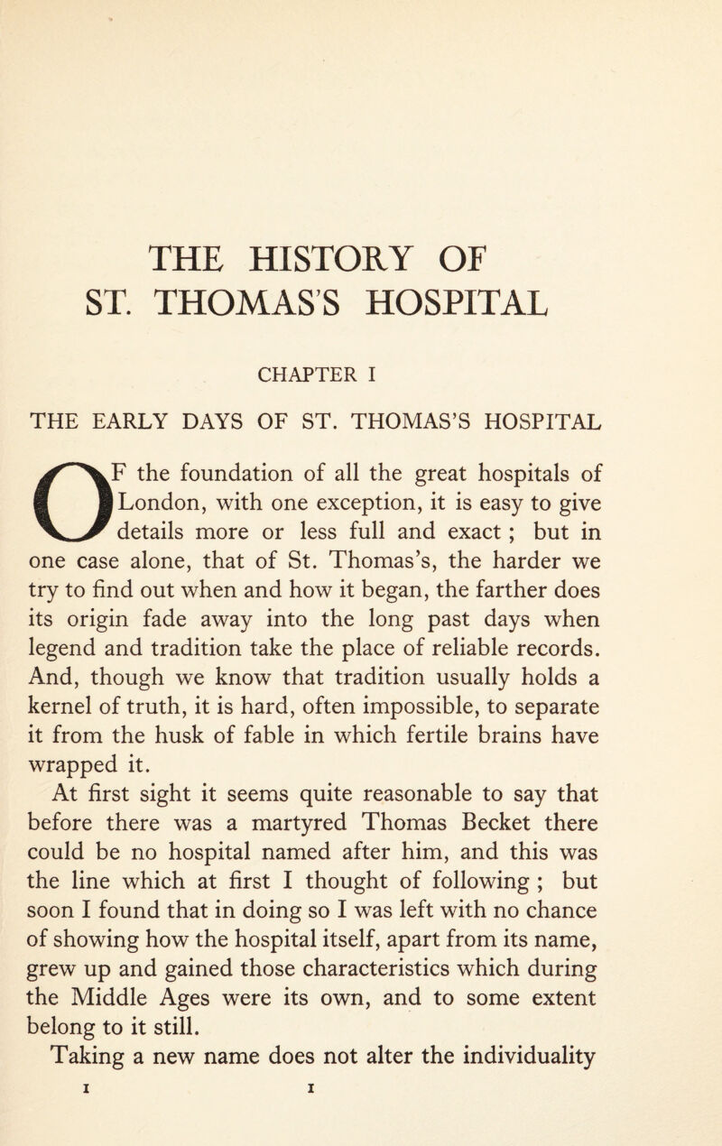 THE HISTORY OF ST. THOMAS’S HOSPITAL CHAPTER I THE EARLY DAYS OF ST. THOMAS’S HOSPITAL OF the foundation of all the great hospitals of I London, with one exception, it is easy to give details more or less full and exact; but in one case alone, that of St. Thomas’s, the harder we try to find out when and how it began, the farther does its origin fade away into the long past days when legend and tradition take the place of reliable records. And, though we know that tradition usually holds a kernel of truth, it is hard, often impossible, to separate it from the husk of fable in which fertile brains have wrapped it. At first sight it seems quite reasonable to say that before there was a martyred Thomas Becket there could be no hospital named after him, and this was the line which at first I thought of following ; but soon I found that in doing so I was left with no chance of showing how the hospital itself, apart from its name, grew up and gained those characteristics which during the Middle Ages were its own, and to some extent belong to it still. Taking a new name does not alter the individuality