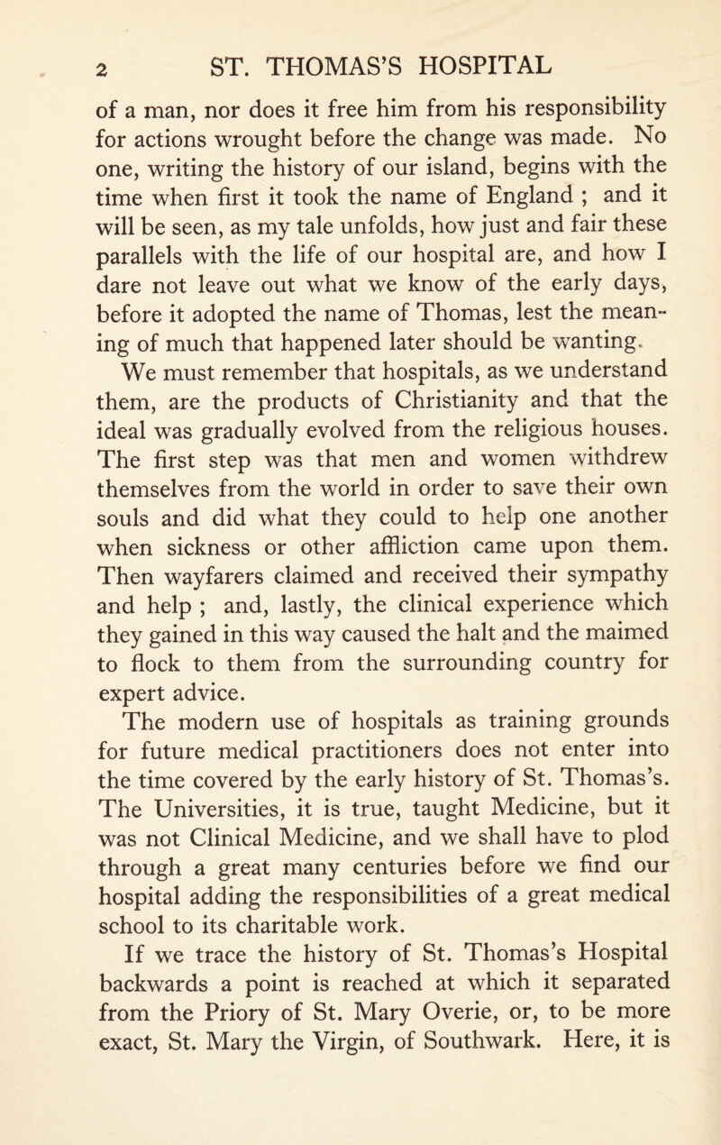 of a man, nor does it free him from his responsibility for actions wrought before the change was made. No one, writing the history of our island, begins with the time when first it took the name of England ; and it will be seen, as my tale unfolds, how just and fair these parallels with the life of our hospital are, and how I dare not leave out what we know of the early days, before it adopted the name of Thomas, lest the mean¬ ing of much that happened later should be wanting,. We must remember that hospitals, as we understand them, are the products of Christianity and that the ideal was gradually evolved from the religious houses. The first step was that men and women withdrew themselves from the world in order to save their own souls and did what they could to help one another when sickness or other affliction came upon them. Then wayfarers claimed and received their sympathy and help ; and, lastly, the clinical experience which they gained in this way caused the halt and the maimed to flock to them from the surrounding country for expert advice. The modern use of hospitals as training grounds for future medical practitioners does not enter into the time covered by the early history of St. Thomas’s. The Universities, it is true, taught Medicine, but it was not Clinical Medicine, and we shall have to plod through a great many centuries before we find our hospital adding the responsibilities of a great medical school to its charitable work. If we trace the history of St. Thomas’s Hospital backwards a point is reached at which it separated from the Priory of St. Mary Overie, or, to be more exact, St. Mary the Virgin, of Southwark. Here, it is