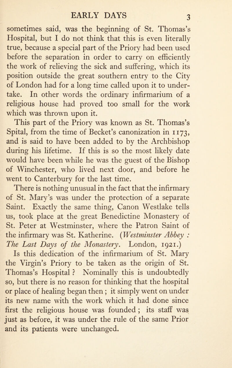 sometimes said, was the beginning of St. Thomas’s Hospital, but I do not think that this is even literally true, because a special part of the Priory had been used before the separation in order to carry on efficiently the work of relieving the sick and suffering, which its position outside the great southern entry to the City of London had for a long time called upon it to under¬ take. In other words the ordinary infirmarium of a religious house had proved too small for the work which was thrown upon it. This part of the Priory was known as St. Thomas’s Spital, from the time of Becket’s canonization in 1173, and is said to have been added to by the Archbishop during his lifetime. If this is so the most likely date would have been while he was the guest of the Bishop of Winchester, who lived next door, and before he went to Canterbury for the last time. There is nothing unusual in the fact that the infirmary of St. Mary’s was under the protection of a separate Saint. Exactly the same thing, Canon Westlake tells us, took place at the great Benedictine Monastery of St. Peter at Westminster, where the Patron Saint of the infirmary was St. Katherine. (Westminster Abbey : The Last Days of the Monastery. London, 1921.) Is this dedication of the infirmarium of St. Mary the Virgin’s Priory to be taken as the origin of St. Thomas’s Hospital ? Nominally this is undoubtedly so, but there is no reason for thinking that the hospital or place of healing began then ; it simply went on under its new name with the work which it had done since first the religious house was founded ; its staff was just as before, it was under the rule of the same Prior and its patients were unchanged.