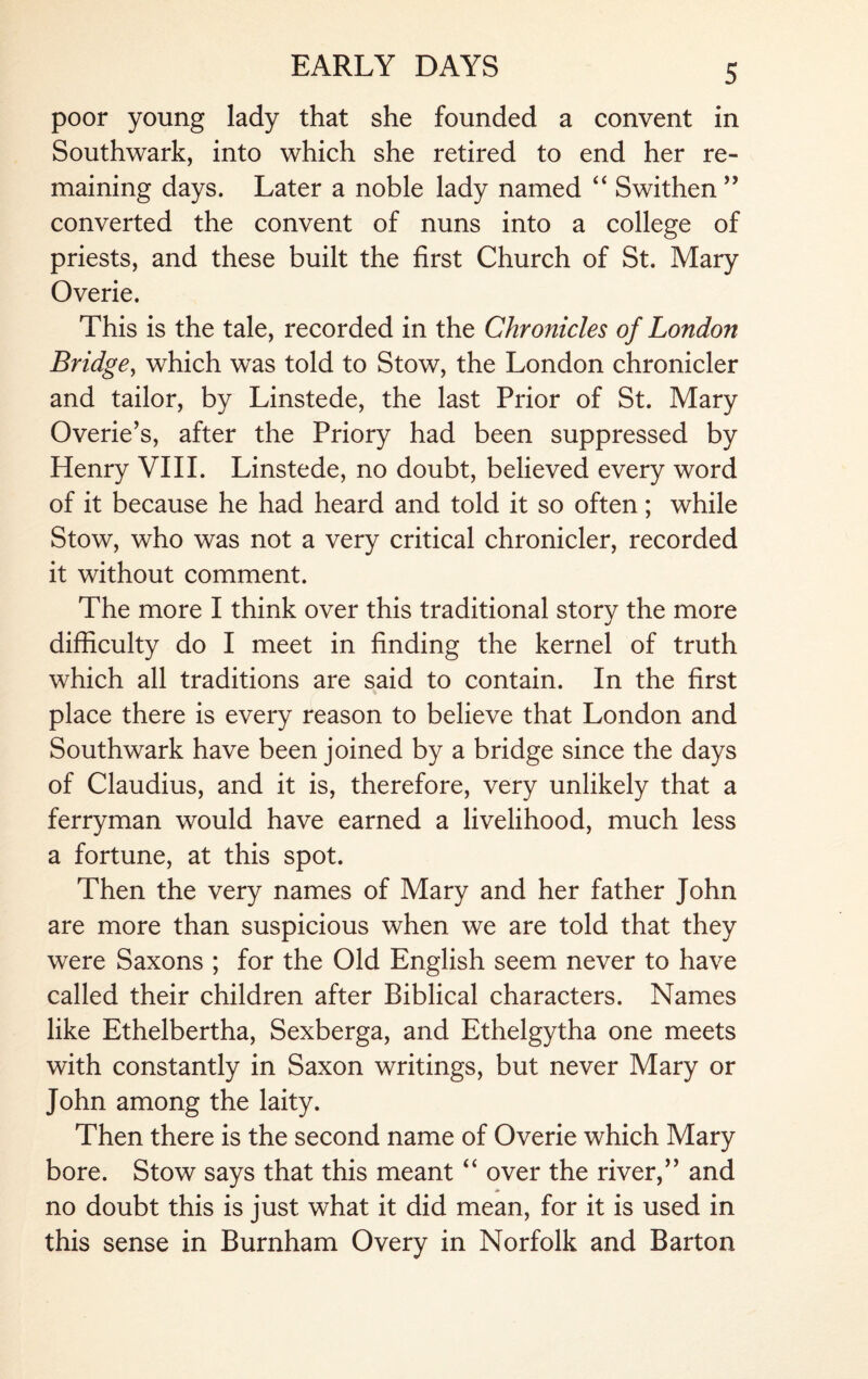 poor young lady that she founded a convent in Southwark, into which she retired to end her re¬ maining days. Later a noble lady named “ Swithen” converted the convent of nuns into a college of priests, and these built the first Church of St. Mary Overie. This is the tale, recorded in the Chronicles of London Bridge, which was told to Stow, the London chronicler and tailor, by Linstede, the last Prior of St. Mary Overie’s, after the Priory had been suppressed by Henry VIII. Linstede, no doubt, believed every word of it because he had heard and told it so often; while Stow, who was not a very critical chronicler, recorded it without comment. The more I think over this traditional story the more difficulty do I meet in finding the kernel of truth which all traditions are said to contain. In the first place there is every reason to believe that London and Southwark have been joined by a bridge since the days of Claudius, and it is, therefore, very unlikely that a ferryman would have earned a livelihood, much less a fortune, at this spot. Then the very names of Mary and her father John are more than suspicious when we are told that they were Saxons ; for the Old English seem never to have called their children after Biblical characters. Names like Ethelbertha, Sexberga, and Ethelgytha one meets with constantly in Saxon writings, but never Mary or John among the laity. Then there is the second name of Overie which Mary bore. Stow says that this meant “ over the river/’ and no doubt this is just what it did mean, for it is used in this sense in Burnham Overy in Norfolk and Barton